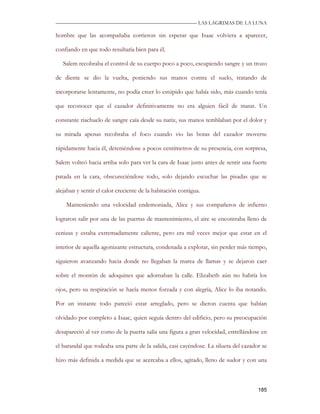 —————————————————————————––— LAS LAGRIMAS DE LA LUNA

hombre que las acompañaba corrieron sin esperar que Isaac volviera a aparecer,

confiando en que todo resultaría bien para él.

   Salem recobraba el control de su cuerpo poco a poco, escupiendo sangre y un trozo

de diente se dio la vuelta, poniendo sus manos contra el suelo, tratando de

incorporarse lentamente, no podía creer lo estúpido que había sido, más cuando tenía

que reconocer que el cazador definitivamente no era alguien fácil de matar. Un

constante riachuelo de sangre caía desde su nariz, sus manos temblaban por el dolor y

su mirada apenas recobraba el foco cuando vio las botas del cazador moverse

rápidamente hacia él, deteniéndose a pocos centímetros de su presencia, con sorpresa,

Salem volteó hacia arriba solo para ver la cara de Isaac justo antes de sentir una fuerte

patada en la cara, obscureciéndose todo, solo dejando escuchar las pisadas que se

alejaban y sentir el calor creciente de la habitación contigua.

    Manteniendo una velocidad endemoniada, Alice y sus compañeros de infierno

lograron salir por una de las puertas de mantenimiento, el aire se encontraba lleno de

cenizas y estaba extremadamente caliente, pero era mil veces mejor que estar en el

interior de aquella agonizante estructura, condenada a explotar, sin perder más tiempo,

siguieron avanzando hacia donde no llegaban la marea de llamas y se dejaron caer

sobre el montón de adoquines que adornaban la calle. Elizabeth aún no habría los

ojos, pero su respiración se hacía menos forzada y con alegría, Alice lo iba notando.

Por un instante todo pareció estar arreglado, pero se dieron cuenta que habían

olvidado por completo a Isaac, quien seguía dentro del edificio, pero su preocupación

desapareció al ver como de la puerta salía una figura a gran velocidad, estrellándose en

el barandal que rodeaba una parte de la salida, casi cayéndose. La silueta del cazador se

hizo más definida a medida que se acercaba a ellos, agitado, lleno de sudor y con una



                                                                                     185
 