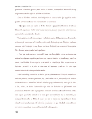 EL CORAZON NEGRO———————————————————————————

pistola en cada mano, poco a poco redujo su marcha, deteniéndose delante de ellos y

respirando de forma agitada, tratando de calmarse.

   Alice se mostraba contenta, no le importaba la idea de tener que pagar de nuevo

por los servicios de Isaac, esta vez realmente se lo merecía.

   - ¿Qué pasó con ese sujeto, el de las llamas? – preguntó el hombre al lado de

Elizabeth, esperando recibir una buena respuesta, cuando de pronto una tremenda

explosión los lanzó a todos al suelo.

   Todos giraron o se levantaron para ver la destrucción del lugar y como de entre las

columnas de humo que se levantaban, solo podía distinguirse una chimenea inclinada

mientras todo lo demás, lo que alguna vez fuese el símbolo de progreso y bienestar de

New Exeter, se encontraba hecho pedazos.

   - Creo que está muerto – respondió Isaac con beneplácito y tras un instante de

quietud su cabeza se movió repentinamente, como si hubiera recordado algo, metió su

mano en el bolsillo de su capucha y sacándola la estiró hacia Alice – esto es de tu

hermana ¿verdad? – le dijo al enseñarle el hermoso pendiente de plata que

misteriosamente lo había guiado hacia ellas.

   Alice le sonrió y tomándolo le dio las gracias, ella sabía que Elizabeth nunca hacia

nada sin primero tomar su pendiente, iba y hacia todo con él, así que el que la hubiera

estado buscando e intentando rescatar sin su colguije, demostraba el amor que le tenía

a ella, bueno, al menos demostraba que tenía un conjunto de prioridades bien

establecidas. Por otro lado, se preguntaba cómo era posible que Isaac lo tuviera, estaba

casi segura que había entrado a la casa, pero eso realmente no le importaba, de

cualquier forma ellas le debían la vida y eso era lo único que importaba por ahora.

Alice levantó a su hermana y le colocó el pendiente, a lo que Elizabeth respondió con

un sonoro ronquido, al parecer el cansancio le había ganado.

186
 