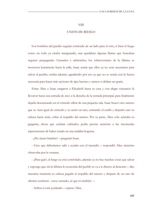 —————————————————————————––— LAS LAGRIMAS DE LA LUNA




                                         VIII

                                UNIÓN DE RIESGO



   Los hombres del pueblo seguían corriendo de un lado para el otro, si bien el fuego

como un todo ya estaba menguando, aún quedaban algunas llamas que buscaban

seguirse propagando. Cansados y adoloridos, los sobrevivientes de la fábrica se

movieron lentamente hacia la calle, Isaac sentía que ellos ya no eran necesarios para

salvar al pueblo, estaba además, agradecido por eso ya que no se sentía con la fuerza

necesaria para hacer más acciones de tipo heroico y menos si debían ser gratis.

   Entre Alice e Isaac cargaron a Elizabeth hasta su casa y con alegre cansancio la

llevaron hacia una entrada de arco a la derecha de la entrada principal, para finalmente

dejarla descansando en el cómodo sillón de una pequeña sala. Isaac buscó otro asiento

que se viera igual de cómodo y se sentó un rato, estirando el cuello y dejando caer su

cabeza hacia atrás, sobre el respaldo del asiento. Por su parte, Alice solo aclaraba su

garganta, ahora que estaban calmados podía prestar atención a las incomodas

repercusiones de haber estado en una maldita hoguera.

   - ¿No tienes hambre? – preguntó Isaac.

   - Creo que deberíamos salir y ayudar con el incendio – respondió Alice mientras

observaba por la ventana.

   - ¿Para qué?, el fuego ya está controlado, además ya no hay muchas cosas que salvar

y supongo que sin la fábrica le economía del pueblo se va a ir directo al demonio – dijo

mientras mantenía su cabeza pegada al respaldo del asiento y después de un rato de

silencio continuó - estoy cansado, sé que tú también –

   - Arthur si está ayudando – expuso Alice.

                                                                                    187
 