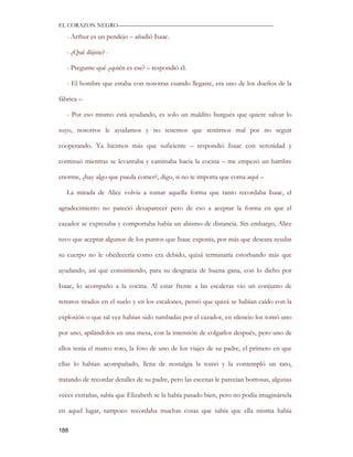 EL CORAZON NEGRO———————————————————————————

   - Arthur es un pendejo – añadió Isaac.

   - ¿Qué dijiste? -

   - Pregunte qué ¿quién es ese? – respondió él.

   - El hombre que estaba con nosotras cuando llegaste, era uno de los dueños de la

fábrica –

   - Por eso mismo está ayudando, es solo un maldito burgués que quiere salvar lo

suyo, nosotros le ayudamos y no tenemos que sentirnos mal por no seguir

cooperando. Ya hicimos más que suficiente – respondió Isaac con serenidad y

continuó mientras se levantaba y caminaba hacia la cocina – me empezó un hambre

enorme, ¿hay algo que pueda comer?, digo, si no te importa que coma aquí –

   La mirada de Alice volvía a tomar aquella forma que tanto recordaba Isaac, el

agradecimiento no pareció desaparecer pero de eso a aceptar la forma en que el

cazador se expresaba y comportaba había un abismo de distancia. Sin embargo, Alice

tuvo que aceptar algunos de los puntos que Isaac exponía, por más que deseara ayudar

su cuerpo no le obedecería como era debido, quizá terminaría estorbando más que

ayudando, así que consintiendo, para su desgracia de buena gana, con lo dicho por

Isaac, lo acompaño a la cocina. Al estar frente a las escaleras vio un conjunto de

retratos tirados en el suelo y en los escalones, pensó que quizá se habían caído con la

explosión o que tal vez habían sido tumbadas por el cazador, en silencio los tomó uno

por uno, apilándolos en una mesa, con la intensión de colgarlos después, pero uno de

ellos tenía el marco roto, la foto de uno de los viajes de su padre, el primero en que

ellas lo habían acompañado, llena de nostalgia la tomó y la contempló un rato,

tratando de recordar detalles de su padre, pero las escenas le parecían borrosas, algunas

veces extrañas, sabía que Elizabeth se la había pasado bien, pero no podía imaginársela

en aquel lugar, tampoco recordaba muchas cosas que sabía que ella misma había

188
 