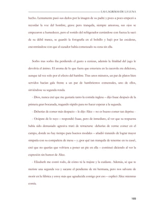 —————————————————————————––— LAS LAGRIMAS DE LA LUNA

hecho. Lentamente pasó sus dedos por la imagen de su padre y poco a poco empezó a

recordar la voz del hombre, grave pero tranquila, siempre amorosa, sus ojos se

empezaron a humedecer, pero el sonido del refrigerador cerrándose con fuerza la sacó

de su débil trance, se guardó la fotografía en el bolsillo y bajó por las escaleras,

encontrándose con que el cazador había comenzado su cena sin ella.



   Sorbo tras sorbo iba perdiendo el gusto a cenizas, además la frialdad del jugo le

devolvía el ánimo. El aroma de lo que fuera que estuviera en la cacerola era delicioso,

aunque tal vez solo por el efecto del hambre. Tras unos minutos, un par de platos bien

servidos hacían gala frente a un par de hambrientos comensales, uno de ellos,

sirviéndose su segunda ronda.

   - Dios, nunca creí que me gustaría tanto la comida inglesa – dijo Isaac después de la

primera gran bocanada, tragando rápido para no hacer esperar a la segunda.

   - Deberías de comer más despacio – le dijo Alice – no es bueno comer tan deprisa -

   - Ocúpate de lo tuyo – respondió Isaac, pero de inmediato, al ver que su respuesta

había sido demasiado agresiva trató de retractarse -deberías de verme comer en el

campo, donde no hay tiempo para buenos modales – añadió tratando de lograr mayor

simpatía con su compañera de mesa – y ¿por qué tan tranquila de tenerme en tu casa?,

creí que no querías que volviera a poner un pie en ella – continuó diciendo al ver la

expresión sin humor de Alice.

   - Elizabeth me contó todo, de cómo tú la trajiste y la cuidaste. Además, sé que te

metiste una segunda vez y sacaste el pendiente de mi hermana, pero nos salvaste de

morir en la fábrica y estoy más que agradecida contigo por eso – explicó Alice mientras

comía.



                                                                                    189
 