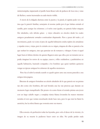 —————————————————————————––— LAS LAGRIMAS DE LA LUNA

ininterrumpida, impactando el pasillo hasta llenar todo de pedazos de loza rota y varas

de flechas y saetas incrustadas en cada rincón visible.

   A través de la delgada abertura entre la puerta y la pared, el capitán pudo ver una

área que le pareció familiar, semejante al enorme jardín por el que habían entrado al

castillo, pero aunque las columnas y el techo eran iguales, no parecía haber ninguna

flor alrededor, solo árboles grises y viejos ubicados en círculos desde los cuales

antiguos pesadamente armados continuaban disparando. Pero a pesar del ruido y el

movimiento, pudo ver como el piso de aquella habitación estaba repleto de armaduras

y espadas rotas y viejas, pero lo extraño era su origen, ninguna de ellas se parecía a las

que usaban los antiguos, sino que parecían ser de romanos y vikingos. Como si aquel

lugar fuera el último destino de quienes llegaron antes que ellos, por un instante casi se

podía imaginar los restos de su equipo, cascos y rifles oxidándose y pudriéndose en

aquella habitación, haciendo compañía a los hombres que quizá también quisieron

vengar en épocas antiguas los crímenes de aquellos monstruos.

   Pero fue al subir la mirada cuando se quedó quieto ante una escena parecida a una

antigua misa pagana.

   Decenas de antiguos formaban un círculo alrededor de lo que parecía ser un prisma

tan alto como dos hombres, del cual brotaba una luz tan preciosa que durante un

momento logro tranquilizarlo. De pronto vio como frente al extraño prisma una joven

con un largo cabello negro y compleja túnica blanca levantaba las manos mientras

recitaba el coro que venían escuchando desde hace rato, pero lo que más les llamó la

atención, fue la esfera blanca que sostenía entre sus manos.



   Ella conocía a la perfección todas las leyendas, pero solo el deseo de la victoria y la

imagen de su muerte le pudieron hacer creer en ellas. No podía perder nada

                                                                                       19
 