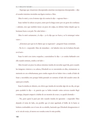 EL CORAZON NEGRO———————————————————————————

      - Supongo que situaciones desesperadas ameritan recompensas desesperadas – dijo

el cazador mientras mostraba una ligera sonrisa a Alice.

   Alice lo miró y con el mismo tipo de sonrisa le dijo – supones bien –

   Isaac inclinó la cabeza un poco, tanto por la fatiga como por un gesto de confianza

– además, creo que también tienes un poco de culpa, no debiste haber dejado que tu

hermana fuera a un pub. No sabe beber –

   Alice lo miró seriamente y le dijo – yo le dije que no fuera y se lo remarqué varias

veces –

      - ¿Entonces por qué no le dijiste que se regresara? – preguntó Isaac extrañado.

   - No la vi – respondió Alice de inmediato – de haberla visto me la hubiera llevado

en el acto -

   Isaac la miró con cierta sospecha y acercándose le dijo – yo estaba hablando con

ella cuando entraste, estaba a mi lado –

   Alice levantó un poco la cabeza mientras trataba de recordar aquel día, pero cuando

las imágenes vinieron a su cabeza, Elizabeth no se encontraba en ellas, ciertamente su

memoria no era sobrehumana, pero estaba segura de no haber visto a nadie al lado de

Isaac y recordaba esto porque había pensado en sentarse al lado del cazador antes de

optar por evitarlo.

   Isaac la miraba en silencio, era obvio que trataba de recordar algo de ese día, así que

para ayudarle le dijo – sí, parecía que se había tomado varias cerveza cuando llegó

conmigo, después empezó a hablar de un montón de cosas y se quedó dormida –

   - No, pero quizá la pasé por alto cuando trataba de ignorarte – respondió Alice

dejando el tema de lado, era posible que al estar agachada el brillo de la barra se

hubiera confundido con el tono de su cabello, haciendo que Elizabeth desapareciera si

se le veía de reojo, al menos eso sonaba como lo más posible.

190
 