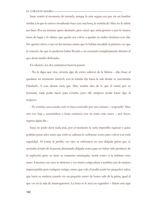 EL CORAZON NEGRO———————————————————————————

   Isaac sonrió al momento de tomarla, aunque lo más seguro era que sin un hambre

similar a la que lo estuvo invadiendo hace casi una hora, la comida de Alice no le sabría

tan bien. Por un instante quiso decírselo, pero creyó que sería grosero o por lo menos

fuera de lugar y lo último que quería era volver a quedar en malos términos con ella.

No quería volver a caer en las mismas ansias que lo habían invadido la primera vez que

la conoció, las que lo pudieron haber llevado a un escenario completamente distinto al

que ahora medio disfrutaba.

   En silencio, los dos caminaron hasta la puerta.

   - No le digas que vine, inventa algo de cómo salieron de la fábrica – dijo Isaac al

quedarse un momento inmóvil, con la mirada fija hacia la sala donde se encontraba

Elizabeth. A esas alturas creía que Alice tendría idea de lo que él sentía por su

hermana, nada podía hacer para evitarlo, pero ella tampoco podía hacer algo al

respecto.

   - Te extraña, aun cuando solo te haya conocido por una semana – respondió Alice

con voz baja y acercándose a Isaac continuó con un tomo más suave – por favor,

regresa algún día –

   Isaac no pudo decir nada más, por el momento le sería imposible regresar y quizá

podrían pasar años antes que todo se calmara lo suficiente como para volver con total

seguridad. Al tomar la perilla, sus ojos se enfocaron en una delgada grieta que se

asomaba al lado de la puerta, demasiado delgada como para no haber sido producto de

la explosión pero su mete se mantenía intranquila, sentía como si la hubiera visto

antes. Entonces sus ojos se abrieron y sus manos empezaban a temblar casi de manera

imperceptible para cualquier testigo, tanto, que solo él podía sentir los pequeños saltos

que hacia su muñeca cuando vio un pequeño rastro de humo salir de la grieta, igual al

que vio en la sala de interrogatorios. La boca se le secó en segundos – Salem está aquí

192
 