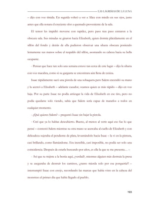 —————————————————————————––— LAS LAGRIMAS DE LA LUNA

– dijo con voz tímida. En seguida volteó a ver a Alice con miedo en sus ojos, justo

antes que ella notara el creciente olor a quemado proveniente de la sala.

   El temor les impidió moverse con rapidez, pero paso tras paso entraron a la

obscura sala. Sus miradas se giraron hacia Elizabeth, quien dormía plácidamente en el

sillón del fondo y detrás de ella pudieron observar una silueta obscura poniendo

lentamente sus manos sobre el respaldo del sillón, asomando su cabeza hacia su bella

ocupante.

   - Pensar que hace tan solo una semana estuve tan cerca de este lugar – dijo la silueta

con voz macabra, como si su garganta se encontrara aún llena de ceniza.

   Isaac rápidamente sacó una pistola de una sobaquera pero Salem encendió su mano

y la acercó a Elizabeth – adelante cazador, veamos quien es más rápido – dijo en voz

baja. Por su parte Isaac no podía arriesgar la vida de Elizabeth en ese tiro, pero no

podía quedarse solo viendo, sabía que Salem sería capaz de matarlos a todos en

cualquier momento.

   - ¿Qué quieres Salem? – preguntó Isaac sin bajar la pistola.

   - Creí que ya lo habías descubierto. Bueno, al menos al verte aquí eso fue lo que

pensé – contestó Salem mientras su otra mano se acercaba al cuello de Elizabeth y con

delicadeza sujetaba el pendiente de plata, levantándolo hacia Isaac – la vi en la pintura,

casi brillando, como llamándome. Era increíble, casi imposible, no podía ser solo una

coincidencia. Después de estarla buscando por años, es ella la que se me presenta… –

   - Así que tu trajiste a la bestia aquí, ¿verdad?, mientras alguien más destruía la presa

y se aseguraba de destruir los caminos, ¡¿tanto mierda solo por esa porquería?! –

interrumpió Isaac con enojo, recordando las marcas que había visto en la cabeza del

monstruo el primer día que había llegado al pueblo.



                                                                                       193
 