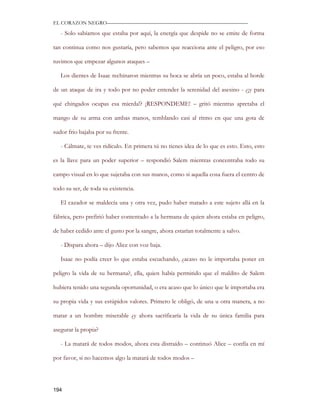 EL CORAZON NEGRO———————————————————————————

   - Solo sabíamos que estaba por aquí, la energía que despide no se emite de forma

tan continua como nos gustaría, pero sabemos que reacciona ante el peligro, por eso

tuvimos que empezar algunos ataques –

   Los dientes de Isaac rechinaron mientras su boca se abría un poco, estaba al borde

de un ataque de ira y todo por no poder entender la serenidad del asesino - ¿¡y para

qué chingados ocupas esa mierda!? ¡RESPONDEME! – gritó mientras apretaba el

mango de su arma con ambas manos, temblando casi al ritmo en que una gota de

sudor frio bajaba por su frente.

   - Cálmate, te ves ridículo. En primera tú no tienes idea de lo que es esto. Esto, esto

es la llave para un poder superior – respondió Salem mientras concentraba todo su

campo visual en lo que sujetaba con sus manos, como si aquella cosa fuera el centro de

todo su ser, de toda su existencia.

   El cazador se maldecía una y otra vez, pudo haber matado a este sujeto allá en la

fábrica, pero prefirió haber contentado a la hermana de quien ahora estaba en peligro,

de haber cedido ante el gusto por la sangre, ahora estarían totalmente a salvo.

   - Dispara ahora – dijo Alice con voz baja.

   Isaac no podía creer lo que estaba escuchando, ¿acaso no le importaba poner en

peligro la vida de su hermana?, ella, quien había permitido que el maldito de Salem

hubiera tenido una segunda oportunidad, o era acaso que lo único que le importaba era

su propia vida y sus estúpidos valores. Primero le obligó, de una u otra manera, a no

matar a un hombre miserable ¿y ahora sacrificaría la vida de su única familia para

asegurar la propia?

   - La matará de todos modos, ahora esta distraído – continuó Alice – confía en mí

por favor, si no hacemos algo la matará de todos modos –




194
 