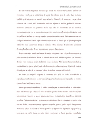 —————————————————————————––— LAS LAGRIMAS DE LA LUNA

   Su cara se tornaba pálida, no sabía qué hacer. Sus manos empezaban a temblar un

poco más y su boca se sentía llena de arena. La solitaria gota de sudor llegó hasta su

barbilla y rápidamente se resbaló hasta el suelo. Tratando de mantener cierta calma

volteó a ver a Alice, solo un instante antes de regresar la mirada, pero con solo eso

momento entendió sus palabras. Notó que ella se encontraba en las mismas

circunstancias, su voz se mantenía serena, pero su rostro reflejaba tensión pura, toda

su piel había perdido su color y sus ojos temblaban casi como si fuera a desmayarse en

cualquier momento. Isaac supo entonces que no era el único que se preocupaba por

Elizabeth, pero a diferencia de él, su hermana estaba tratando de encontrar la manera

de salvarla, ella trataba de ver las opciones, no solo el problema.

   Isaac tomó aire, tensó sus brazos lo mejor que pudo para evitar el movimiento y

justo cuando el rostro de Salem se levantó hacia ellos, apretó el gatillo. Un solitario

disparo pasó cerca de la cara de Salem, en ese instante, Alice corrió hacia Elizabeth y

tomándola con fuerza la jaló hacia ella. Soportando milagrosamente el jalón, la cadena

del colguije se soltó de la mano de Salem, alejándose junto con Elizabeth.

   La fuerza del impacto despertó a Elizabeth, solo para ver como su hermana la

sujetaba de los hombros y la empujaba a la puerta al instante que impactaba su cuerpo

contra ésta y la abría con fuerza.

   Salem permanecía tirado en el suelo, rodeado por la obscuridad de la habitación,

pero el balbuceo que salía de su boca mostraba que no estaba muerto. Isaac no disparó

una segunda vez, solo se quedó quieto, respirando con agitación, tratando de recobrar

la calma. Escenas de sangre y gente muerta pasaron en flashes en su cabeza, y con cada

una sus dedos y manos daban un espasmo muscular, pero el gatillo seguía sin apretarse

de nuevo, jamás en su vida le había apuntado a alguien que significara algo para él y

justo por esa razón ahora no sabía cómo reaccionar, se había quedado congelado,

                                                                                   195
 