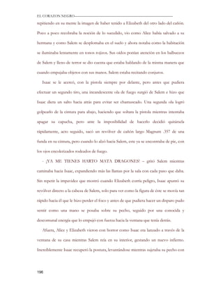 EL CORAZON NEGRO———————————————————————————

repitiendo en su mente la imagen de haber tenido a Elizabeth del otro lado del cañón.

Poco a poco recobraba la noción de lo sucedido, vio como Alice había salvado a su

hermana y como Salem se desplomaba en el suelo y ahora notaba como la habitación

se iluminaba lentamente en tonos rojizos. Sus oídos ponían atención en los balbuceos

de Salem y lleno de terror se dio cuenta que estaba hablando de la misma manera que

cuando empujaba objetos con sus manos. Salem estaba recitando conjuros.

   Isaac se le acercó, con la pistola siempre por delante, pero antes que pudiera

efectuar un segundo tiro, una incandescente ola de fuego surgió de Salem e hizo que

Isaac diera un salto hacia atrás para evitar ser chamuscado. Una segunda ola logró

golpearlo de la cintura para abajo, haciendo que soltara la pistola mientras intentaba

apagar su capucha, pero ante la imposibilidad de hacerlo decidió quitársela

rápidamente, acto seguido, sacó un revólver de cañón largo Magnum .357 de una

funda en su cintura, pero cuando lo alzó hacia Salem, este ya se encontraba de pie, con

los ojos encolerizados rodeados de fuego.

   - ¡YA ME TIENES HARTO MATA DRAGONES! – gritó Salem mientras

caminaba hacia Isaac, expandiendo más las llamas por la sala con cada paso que daba.

Sin repetir la impavidez que mostró cuando Elizabeth corría peligro, Isaac apuntó su

revólver directo a la cabeza de Salem, solo para ver como la figura de éste se movía tan

rápido hacia él que le hizo perder el foco y antes de que pudiera hacer un disparo pudo

sentir como una mano se posaba sobre su pecho, seguido por una conocida y

descomunal energía que lo empujó con fuerza hacia la ventana que tenía detrás.

   Afuera, Alice y Elizabeth vieron con horror como Isaac era lanzado a través de la

ventana de su casa mientras Salem reía en su interior, gestando un nuevo infierno.

Increíblemente Isaac recuperó la postura, levantándose mientras sujetaba su pecho con




196
 