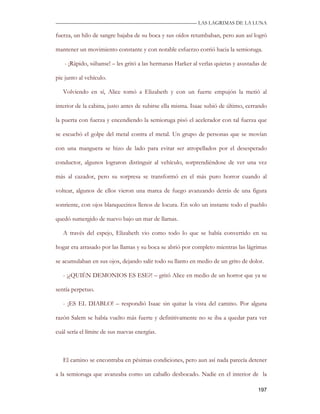 —————————————————————————––— LAS LAGRIMAS DE LA LUNA

fuerza, un hilo de sangre bajaba de su boca y sus oídos retumbaban, pero aun así logró

mantener un movimiento constante y con notable esfuerzo corrió hacia la semioruga.

   - ¡Rápido, súbanse! – les gritó a las hermanas Harker al verlas quietas y asustadas de

pie junto al vehículo.

   Volviendo en sí, Alice tomó a Elizabeth y con un fuerte empujón la metió al

interior de la cabina, justo antes de subirse ella misma. Isaac subió de último, cerrando

la puerta con fuerza y encendiendo la semioruga pisó el acelerador con tal fuerza que

se escuchó el golpe del metal contra el metal. Un grupo de personas que se movían

con una manguera se hizo de lado para evitar ser atropellados por el desesperado

conductor, algunos lograron distinguir al vehículo, sorprendiéndose de ver una vez

más al cazador, pero su sorpresa se transformó en el más puro horror cuando al

voltear, algunos de ellos vieron una marea de fuego avanzando detrás de una figura

sonriente, con ojos blanquecinos llenos de locura. En solo un instante todo el pueblo

quedó sumergido de nuevo bajo un mar de llamas.

   A través del espejo, Elizabeth vio como todo lo que se había convertido en su

hogar era arrasado por las llamas y su boca se abrió por completo mientras las lágrimas

se acumulaban en sus ojos, dejando salir todo su llanto en medio de un grito de dolor.

   - ¡¿QUIÉN DEMONIOS ES ESE?! – gritó Alice en medio de un horror que ya se

sentía perpetuo.

   - ¡ES EL DIABLO! – respondió Isaac sin quitar la vista del camino. Por alguna

razón Salem se había vuelto más fuerte y definitivamente no se iba a quedar para ver

cuál sería el límite de sus nuevas energías.



   El camino se encontraba en pésimas condiciones, pero aun así nada parecía detener

a la semioruga que avanzaba como un caballo desbocado. Nadie en el interior de la

                                                                                     197
 
