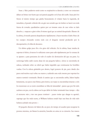 —————————————————————————––— LAS LAGRIMAS DE LA LUNA

   Isaac y Alice pudieron sentir como su respiración se detenía y como sus corazones

daban un brinco tan fuerte que casi parecía pegarles en la base del cuello. Isaac pisó los

frenos al mismo tiempo que giraba bruscamente el volante hacia la izquierda, de

inmediato, el pesado vehículo dio un giro tan cerrado que sin titubeo se lanzó con toda

fuerza de costado, quedándose quieto por un instante antes de caer sobre su lado

derecho y empezar a girar sobre él mismo igual que un animal desquiciado. Dentro de

la cabina, el mundo parecía despedazarse rápidamente y hacer mezclar el daño físico de

los cuerpos chocando contra todo con el desgaste mental producido por la

desesperación y la falta de descanso.

   Un último golpe puso fin a los giros del vehículo. En la cabina, Isaac trataba de

soportar el dolor, al menos lo suficiente como para salir rápidamente por la ventana de

su aparato y para percatarse de todo el cuadro de destrucción del que era parte. La

semioruga había caído cuesta abajo de una pequeña ladera y ahora se encontraba de

cabeza, reclinada sobre un árbol que había impedido que continuaran las horribles

vueltas. Con la cabeza girándole por dentro, logró ponerse de pie, pero dando dos

pasos mal trechos cayó sobre sus manos y cediendo ante todo intento por soportar los

mareos terminó vomitando. Desde el camino que se encontraba arriba, Salem bajaba

lentamente, sus pasos eran firmes, pero lentos, sus ropas se encontraban intactas y solo

los moretones en su rostro enseñaban su falta de inmunidad - parece que por fin todo

acabara con paz, con la calma con la que debió de haber terminado hace tiempo – dijo

al acercarse más y tras una pausa continuó - ¿acaso tenías que alargar tu agonía?,

supongo que fue mala suerte, si Williams hubiera estado bajo una línea de vida todo

hubiera acabado más pronto –

   El pequeño discurso de Salem dio un poco de tiempo al cazador para recuperar la

postura mientras, sin llamar la atención, buscaba un arma en su cinturón. Sus manos

                                                                                      199
 