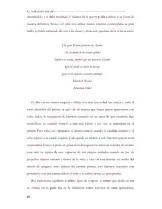 EL CORAZON NEGRO———————————————————————————

intentándolo y si daba resultado la balanza de la guerra podía cambiar a su favor de

manera definitiva. Sostuvo el orbe con ambas manos mientras contemplaba su gran

brillo, ya había terminado de orar a los dioses y ahora solo quedaba decir la invocación.



                              Oh, gran Woden, protector de Ávalon

                                Oh, tu dueño de los vientos gélidos

                       Imploro tu venida, imploro que nos muestres tu poder

                                Que tú olvido se vuelva tu fuerza

                              Que tu ira aplaste a nuestros enemigos

                                        Muéstrate Woden

                                        ¡Muéstrate Odín!



     El orbe en sus manos empezó a brillar con más intensidad que nunca y todo el

suelo alrededor del prisma se agitó de tal manera que largas grietas aparecieron por

todos lados, la respiración de Saerwen aumentó en un ansia de que ocurriera algo

maravilloso, su corazón empezó a latir más rápido y sus ojos se enfocaban en el

prisma. Pero todas sus esperanzas se desmoronaron cuando la sacudida terminó y el

orbe regresó a su estado original. Todo quedó en silencio y solo Saerwen parecía estar

sorprendida. Estuvo a punto de gritar de la desesperación mientras volteaba de un lado

para otro en espera de una respuesta de sus propias soldados cuando un par de

pequeños objetos oscuros salieron de la nada y cayeron exactamente en medio del

circulo de antiguos, justo delante del enorme prisma, solo Saerwen reaccionó con

prontitud y con una carrera abrazó el orbe y se cubrió detrás del gran prisma.

     Dos explosiones siguieron al ínfimo lapso de sorpresa al tiempo que desde un par

de vitrales en la parte alta de la habitación varios cañones de arma aparecieron,

20
 