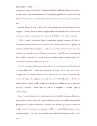 EL CORAZON NEGRO———————————————————————————

sintieron un mango y tomándolo con fuerza dirigió su mirada hacia Salem, quien ahora

le estaba viendo con una expresión llena de seguridad, pero fueron sus piernas lo que

llamaron su atención; se encontraban un poco encorvadas, tensas, como en espera de

algo.

   Con sus fuerzas de reserva, Isaac se levantó al tiempo que sacaba algo de su funda,

alargando su mano hacia un Salem que previendo el movimiento del cazador dio un

movimiento rápido hasta posicionarse detrás de él. Todo en menos de un segundo.

   - ¿Eso es todo? – preguntaba Salem con desprecio antes de percatarse de cómo el

cazador movía rápidamente sus brazos hacia atrás mientras se lanzaba de espaldas. De

entre la oscuridad Salem distinguió el brillo de un cuchillo saliendo debajo de la axila

de Isaac justo antes de sentir el frio metal penetrando en su abdomen y acercándosele

a las costillas. En medio de la luz de la luna, un solitario chorro de sangre surgió de la

boca Salem, manchando el hombro de Isaac.

   Con un movimiento brusco, el cazador dio un giro en sí mismo, sin dejar de tocar

el mango del cuchillo y cuando ambos quedaron de frente, volvió a sujetar con fuerza

la empuñadura y subió el cuchillo lo más posible antes de sacarlo con fuerza. Una

cortina de sangre salió disparada hacia el suelo y con lentitud Salem se llevaba sus

manos hacia la enorme herida, viendo como ambas eran teñidas de rojo en segundos,

con esto, empezó a sentir como la vida se le empezaba a escapar, rápida y

dolorosamente.

   Isaac vio como Salem se movía cada vez con más dificultad, hasta que al final solo

pudo quedar de pie al recargarse en el costado del vehículo, su mirada estaba perdida,

por alguna razón lograba mantenerse consiente, pero era obvio que ya no lo estaría por

mucho tiempo. A esas alturas su ropa negra brillaba por la cantidad de sangre en la que

estaba empapado y solo sus ojos quedaba como algo lo suficientemente claro como

200
 