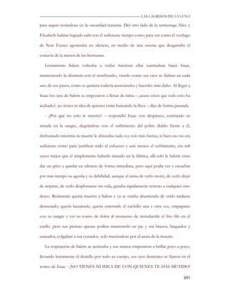 —————————————————————————––— LAS LAGRIMAS DE LA LUNA

para seguir notándose en la oscuridad reinante. Del otro lado de la semioruga Alice y

Elizabeth habían logrado salir con el suficiente tiempo como para ver como el verdugo

de New Exeter agonizaba en silencio, en medio de una escena que desgarraba el

corazón de la menor de las hermanas.

   Lentamente Salem volteaba a verlas mientras ellas caminaban hacia Isaac,

manteniendo la distancia con el moribundo, viendo como sus ojos se fijaban en cada

uno de sus pasos, como si quisiera todavía acercárseles y hacerles más daño. Al llegar a

Isaac los ojos de Salem se empezaron a llenar de rabia – ¿acaso crees que todo esto ha

acabado?, no tienes ni idea de quienes están buscando la llave – dijo de forma pausada.

   - ¿Por qué no solo te mueres? – respondió Isaac con desprecio, centrando su

mirada en la sangre, alegrándose con el sufrimiento del pobre diablo frente a él,

disfrutando mientras la muerte le abrazaba cada vez con más fuerza, si bien eso no era

suficiente como para justificar todo el esfuerzo y aún menos el sufrimiento, era mil

veces mejor que el simplemente haberlo matado en la fábrica, allí solo le habría visto

dar un grito y quedar en silencio de forma inmediata, pero aquí podía ver y escuchar

por más tiempo su agonía y su debilidad, aunque el ansia de verlo morir, de verlo dejar

de respirar, de verlo desplomarse sin vida, ganaba rápidamente terreno a cualquier otro

deseo. Realmente quería muerto a Salem y ya se estaba aburriendo de verlo tardarse

demasiado, quería lanzársele, quería enterrarle el cuchillo una y otra vez, empaparse

con su sangre y ver su rostro de dolor al momento de introducirle el frio filo en el

cuello, pero sus piernas apenas podían mantenerlo en pie y sus brazos, lánguidos y

cansados, colgaban a sus costados, solo meciéndose por el ansia de la muerte.

   La respiración de Salem se aceleraba y sus manos empezaron a brillar poco a poco,

llevando lentamente el destello por todo su cuerpo, sus ojos dementes se fijaron en el

rostro de Isaac - ¡NO TIENES NI IDEA DE CON QUIENES TE HAS METIDO!

                                                                                    201
 