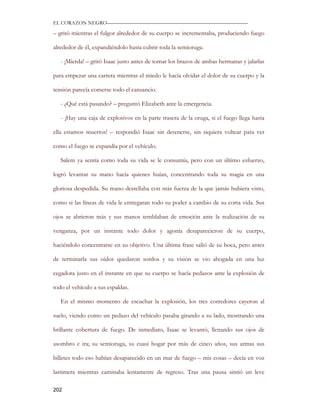 EL CORAZON NEGRO———————————————————————————

– gritó mientras el fulgor alrededor de su cuerpo se incrementaba, produciendo fuego

alrededor de él, expandiéndolo hasta cubrir toda la semioruga.

   - ¡Mierda! – gritó Isaac justo antes de tomar los brazos de ambas hermanas y jalarlas

para empezar una carrera mientras el miedo le hacía olvidar el dolor de su cuerpo y la

tensión parecía comerse todo el cansancio.

   - ¿Qué está pasando? – preguntó Elizabeth ante la emergencia.

   - ¡Hay una caja de explosivos en la parte trasera de la oruga, si el fuego llega hasta

ella estamos muertos! – respondió Isaac sin detenerse, sin siquiera voltear para ver

como el fuego se expandía por el vehículo.

   Salem ya sentía como toda su vida se le consumía, pero con un último esfuerzo,

logró levantar su mano hacia quienes huían, concentrando toda su magia en una

gloriosa despedida. Su mano destellaba con más fuerza de la que jamás hubiera visto,

como si las líneas de vida le entregaran todo su poder a cambio de su corta vida. Sus

ojos se abrieron más y sus manos temblaban de emoción ante la realización de su

venganza, por un instante todo dolor y agonía desaparecieron de su cuerpo,

haciéndolo concentrarse en su objetivo. Una última frase salió de su boca, pero antes

de terminarla sus oídos quedaron sordos y su visión se vio ahogada en una luz

cegadora justo en el instante en que su cuerpo se hacía pedazos ante la explosión de

todo el vehículo a sus espaldas.

   En el mismo momento de escuchar la explosión, los tres corredores cayeron al

suelo, viendo como un pedazo del vehículo pasaba girando a su lado, mostrando una

brillante cobertura de fuego. De inmediato, Isaac se levantó, llenando sus ojos de

asombro e ira; su semioruga, su cuasi hogar por más de cinco años, sus armas sus

billetes todo eso habían desaparecido en un mar de fuego – mis cosas – decía en voz

lastimera mientras caminaba lentamente de regreso. Tras una pausa sintió un leve

202
 