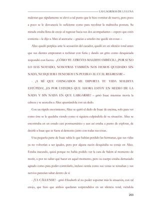 —————————————————————————––— LAS LAGRIMAS DE LA LUNA

malestar que rápidamente se elevó a tal punto que le hizo vomitar de nuevo, pero poco

a poco se le desvanecía lo suficiente como para recobrar la maltrecha postura. Su

mirada estaba llena de enojo al regresar hacia sus dos acompañantes – espero que estés

contenta – le dijo a Alice al acercarse – gracias a ustedes me quedé sin cosas –

   Alice quedó perpleja ante la acusación del cazador, quedó en un silencio total antes

que sus dientes empezaran a rechinar con furia y dando un grito como desquiciada

respondió con fuerza - ¿CÓMO TE ATREVES MALDITO IMBÉCIL?, ¡POR SI NO

LO HAS NOTADO, NOSOTRAS TAMBIÉN NOS HEMOS QUEDADO SIN

NADA, NI SIQUIERA TENEMOS UN PUEBLO AL CUAL REGRESAR! –

   - ¡A MÍ QUE CHINGADOS ME IMPORTA TU VIDA MALDITA

ESTÚPIDA!, ¡ES POR USTEDES QUE AHORA ESTOY EN MEDIO DE LA

NADA Y SIN NADA EN QUE LARGARME! – gritó Isaac mientras movía la

cabeza y se acercaba a Alice apuntándola con un dedo.

   Con un rápido movimiento, Alice se quitó el dedo de Isaac de encima, solo para ver

como éste se le quedaba viendo como si siguiera culpándola de su situación. Alice se

encontraba en un estado casi postraumático y aun así estaba a punto de explotar, de

decirle a Isaac que se fuera al demonio junto con todas sus cosas.

   Una pequeña parte de Isaac sabía lo que habían perdido las hermanas, que sus vidas

ya no volverían a ser iguales, pero por alguna razón desquitaba su coraje en Alice.

Estaba iracundo, quizá porque no había podido ver la cara de Salem al momento de

morir, o por no saber qué hacer en aquel momento, pero su cuerpo estaba demasiado

agitado como para poder controlarlo, incluso sentía como sus venas se tensaban y sus

nervios parecían saltar dentro de si

   - ¡YA CÁLLENSE! - gritó Elizabeth al no poder soportar más la situación, con tal

enojo, que hizo que ambos quedaran sorprendidos en un silencio total, viéndola

                                                                                   203
 