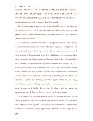 EL CORAZON NEGRO———————————————————————————

fijamente - ¡ACASO NO VEN QUE LOS TRES ESTAMOS JODIDOS! - continuó -

¿NO SE DAN CUENTA QUE HEMOS PERDIDO TODO?, ¡TODO EL

PUEBLO ESTÁ DESTRUIDO!, ¡Y TODOS ESTÁN MUERTOS! ¡MUERTOS! –

gritó antes de caerse al suelo y empezar a llorar desconsolada.

   Alice no pudo soportar la escena y corriendo hacia ella la abrazó con todas sus

fuerzas – aún me tienes a mí, yo no te abandonare – le dijo de la manera más amorosa

posible. Elizabeth rodeó a su hermana con sus brazos, sujetándola como si quisiera

aferrarse a ella para siempre.

   Isaac empezaba a sentir remordimiento, se sentía peor con ver así a Elizabeth que

de haber visto la destrucción de toda New Exeter, lo segundo ni le importaba. Con

una especia de hueco en el estómago trató de calmarse dando unos cuanto pasos y al

ver la columna de humo que salía de su viejo vehículo creyó ver la mano de Salem

siendo consumida por el fuego, aunque aquella visión bien podría ser más un producto

de la sugestión. Su pensamiento era ligeramente sacudido con imágenes que se le

habían quedado grabadas en la memoria, sobre todo lo que había vivido esa misma

noche, la urgencia por llegar al pueblo, el posible inicio de una tolerancia amistosa con

Alice, y Salem, sus ojos de locura, su presencia y sus palabras, con esto último Isaac

empezaba a sentirse más nervioso, recordando aquella última frase del brujo,

repitiéndola en su cabeza palabra por palabra, letra por letra y de pronto volvió a sentir

como la sangre se le helaba. Dio un trago de saliva y trató de ordenar sus

pensamientos antes de decir con firmeza - tenemos que largarnos ahora –

   Por un momento las hermanas parecieron no haberle escuchado y al menos ese era

el caso de Elizabeth, pero Alice, aun de espaldas, mostró en cambio a una actitud más

tensa. Después de unos segundo Alice se puso de pie, levantando a su hermana entre

sus brazos y al dar vuelta, sus ojos expresaron el sentimiento de coraje propio para la

204
 