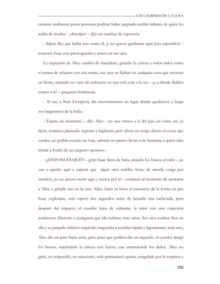 —————————————————————————––— LAS LAGRIMAS DE LA LUNA

ocasión, realmente pocas personas podrían haber aceptado recibir órdenes de quien les

acaba de insultar - ¿disculpa? – dijo sin cambiar de expresión.

   - Salem dijo que había más como él, ¡y no quiero quedarme aquí para esperarlos! –

contestó Isaac con preocupación y temor en sus ojos.

   La expresión de Alice cambió de inmediato, girando la cabeza a todos lados como

si tratara de relajarse con esa rutina, sus ojos se fijaban en cualquier cosa que tuvieran

en frente, tratando en vano de enfocarse en una sola cosa a la vez - ¿y a dónde diablos

vamos a ir? – preguntó finalmente.

   - Al sur, a New Liverpool, ahí encontraremos un lugar donde quedarnos y luego

nos largaremos de la India -

   - Espera un momento – dijo Alice - no nos vamos a ir del país así como así, es

decir, teníamos planeado regresar a Inglaterra pero ahora no tengo dinero ni cosas que

vender, no podría costear un viaje, además no pienso llevar a mi hermana a quien sabe

dónde a bordo de un carguero apestoso -

   - ¡¿ENTONCES QUÉ?! – gritó Isaac lleno de furia, alzando los brazos al cielo – ¡se

van a quedar aquí y esperar que algún otro maldito brujo de mierda venga por

ustedes!, ¡yo no pienso morir aquí y menos por ti! – continuó al momento de acercarse

a Alice y gritarle casi en la cara. Alice, harta ya hasta el cansancio de la forma en que

Isaac explotaba, solo esperó dos segundos antes de lanzarle una cachetada, pero

después del impacto, el cazador lejos de calmarse, le miró con una expresión

totalmente diferente a cualquiera que ella hubiera visto antes. Sus ojos estaban fijos en

ella y su parpado inferior izquierdo empezaba a temblar rápida y ligeramente, ante esto,

Alice dio un paso hacia atrás, pero antes que pudiera dar un segundo, el cazador alargó

los brazos, sujetándole la cabeza con fuerza, casi enterrándole los dedos. Alice no

gritó, no respondió, no reaccionó, solo permaneció quieta, congelada por la sorpresa y

                                                                                      205
 