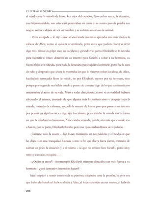 EL CORAZON NEGRO———————————————————————————

el miedo ante la mirada de Isaac. Los ojos del cazador, fijos en los suyos, la detenían,

casi hipnotizándola, sus uñas casi penetraban su carne y su rostro parecía perder sus

rasgos, como si dejara de ser un hombre y se volviera una clase de animal.

   - Perra estúpida – le dijo Isaac al acercársele mientras apretaba con más fuerza la

cabeza de Alice, como si quisiera reventársela, pero antes que pudiera hacer o decir

algo más, sintió un golpe seco en la cabeza y girando vio como Elizabeth se le lanzaba

para sujetarle el brazo derecho en un intento para hacerlo a soltar a su hermana, su

fuerza física era ridícula, para nada la necesaria para siquiera lastimarle, pero fue la cara

de odio y desprecio que ahora le mostraba las que le hicieron soltar la cabeza de Alice,

haciéndole retroceder lleno de miedo, no por Elizabeth, menos por su hermana, sino

porque por segunda vez había estado a punto de cometer algo de lo que terminaría por

arrepentirse el resto de su vida. Miró a todas direcciones, como si en realidad hubiera

efectuado el crimen, asustado de que alguien más lo hubiera visto y después bajó la

mirada, tratando de calmarse, recordó la muerte de Salem paso por paso en un intento

por pensar en algo bueno, en algo que lo calmara, pero al subir la mirada vio la forma

en que la miraban las hermanas, Alice estaba aterrada, pálida, aún más que cuando vio

a Salem, por su parte, Elizabeth lloraba, pero sus ojos estaban llenos de repulsión.

   - Cálmate, solo la asuste – dijo Isaac, mintiendo en sus palabras y el modo en que

las decía con una tranquilad forzada, como si lo que dijera fuera cierto, tratando de

calmar un poco la situación y a sí mismo – sé que no estuvo bien hacerlo, pero estoy

tenso y cansado, no quise… -

   - ¡¿Quién te crees?! - interrumpió Elizabeth mientras abrazaba con más fuerza a su

hermana - ¡¿qué demonios intentabas hacer?! –

   Isaac empezó a sentir como toda su persona colapsaba ante la presión, lo peor era

que había disfrutado el haber callado a Alice, el haberla tenido en sus manos, el haberla

206
 