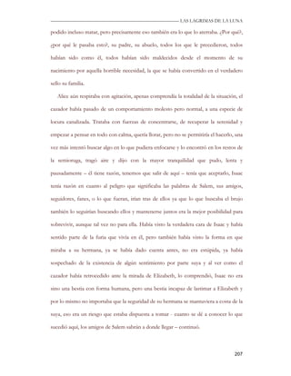 —————————————————————————––— LAS LAGRIMAS DE LA LUNA

podido incluso matar, pero precisamente eso también era lo que lo aterraba. ¿Por qué?,

¿por qué le pasaba esto?, su padre, su abuelo, todos los que le precedieron, todos

habían sido como él, todos habían sido maldecidos desde el momento de su

nacimiento por aquella horrible necesidad, la que se había convertido en el verdadero

sello su familia.

   Alice aún respiraba con agitación, apenas comprendía la totalidad de la situación, el

cazador había pasado de un comportamiento molesto pero normal, a una especie de

locura canalizada. Trataba con fuerzas de concentrarse, de recuperar la serenidad y

empezar a pensar en todo con calma, quería llorar, pero no se permitiría el hacerlo, una

vez más intentó buscar algo en lo que pudiera enfocarse y lo encontró en los restos de

la semioruga, tragó aire y dijo con la mayor tranquilidad que pudo, lenta y

pausadamente – él tiene razón, tenemos que salir de aquí – tenía que aceptarlo, Isaac

tenía razón en cuanto al peligro que significaba las palabras de Salem, sus amigos,

seguidores, fanes, o lo que fueran, irían tras de ellos ya que lo que buscaba el brujo

también lo seguirían buscando ellos y mantenerse juntos era la mejor posibilidad para

sobrevivir, aunque tal vez no para ella. Había visto la verdadera cara de Isaac y había

sentido parte de la furia que vivía en él, pero también había visto la forma en que

miraba a su hermana, ya se había dado cuenta antes, no era estúpida, ya había

sospechado de la existencia de algún sentimiento por parte suya y al ver como el

cazador había retrocedido ante la mirada de Elizabeth, lo comprendió, Isaac no era

sino una bestia con forma humana, pero una bestia incapaz de lastimar a Elizabeth y

por lo mismo no importaba que la seguridad de su hermana se mantuviera a costa de la

suya, eso era un riesgo que estaba dispuesta a tomar - cuanto se dé a conocer lo que

sucedió aquí, los amigos de Salem sabrán a donde llegar – continuó.



                                                                                    207
 