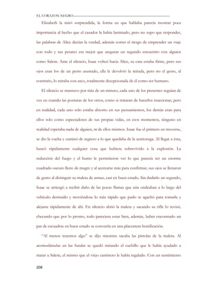 EL CORAZON NEGRO———————————————————————————

   Elizabeth la miró sorprendida, la forma en que hablaba parecía mostrar poca

importancia al hecho que el cazador la había lastimado, pero no supo que responder,

las palabras de Alice decían la verdad, además correr el riesgo de emprender un viaje

con todo y sus pesares era mejor que asegurar un segundo encuentro con alguien

como Salem. Ante el silencio, Isaac volteó hacia Alice, su cara estaba firme, pero sus

ojos eran los de un perro asustado, ella le devolvió la mirada, pero no el gesto, al

contrario, lo miraba con asco, totalmente decepcionada de él como ser humano.

   El silencio se mantuvo por más de un minuto, cada uno de los presentes seguían de

vez en cuando las posturas de los otros, como si trataran de hacerlos reaccionar, pero

en realidad, cada uno solo estaba absorto en sus pensamientos, los demás eran para

ellos solo como espectadores de sus propias vidas, en esos momentos, ninguno en

realidad esperaba nada de alguien, ni de ellos mismos. Isaac fue el primero en moverse,

se dio la vuelta y caminó de regreso a lo que quedaba de la semioruga. Al llegar a ésta,

buscó rápidamente cualquier cosa que hubiera sobrevivido a la explosión. La

reducción del fuego y el humo le permitieron ver lo que parecía ser un enorme

cuadrado oscuro lleno de mugre y al acercarse más para confirmar, sus ojos se llenaron

de gusto al distinguir su maleta de armas, casi en buen estado. Sin dudarlo un segundo,

Isaac se arriesgó a recibir daño de las pocas flamas que aún ondeaban a lo largo del

vehículo destruido y moviéndose lo más rápido que pudo se agachó para tomarla y

alejarse rápidamente de ahí. En silencio abrió la maleta y sacando su rifle lo revisó,

checando que por lo pronto, todo pareciera estar bien, además, haber encontrado un

par de escuadras en buen estado se convertía en una placentera bonificación.

   “Al menos tenemos algo” se dijo mientras sacaba las pistolas de la maleta. Al

acomodárselas en las fundas se quedó mirando el cuchillo que le había ayudado a

matar a Salem, el mismo que el viejo cantinero le había regalado. Con un sentimiento

208
 
