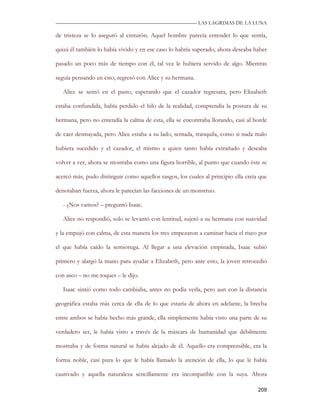 —————————————————————————––— LAS LAGRIMAS DE LA LUNA

de tristeza se lo aseguró al cinturón. Aquel hombre parecía entender lo que sentía,

quizá él también lo había vivido y en ese caso lo habría superado, ahora deseaba haber

pasado un poco más de tiempo con él, tal vez le hubiera servido de algo. Mientras

seguía pensando en esto, regresó con Alice y su hermana.

   Alice se sentó en el pasto, esperando que el cazador regresara, pero Elizabeth

estaba confundida, había perdido el hilo de la realidad, comprendía la postura de su

hermana, pero no entendía la calma de esta, ella se encontraba llorando, casi al borde

de caer desmayada, pero Alice estaba a su lado, sentada, tranquila, como si nada malo

hubiera sucedido y el cazador, el mismo a quien tanto había extrañado y deseaba

volver a ver, ahora se mostraba como una figura horrible, al punto que cuando éste se

acercó más, pudo distinguir como aquellos rasgos, los cuales al principio ella creía que

denotaban fuerza, ahora le parecían las facciones de un monstruo.

   - ¿Nos vamos? – preguntó Isaac.

   Alice no respondió, solo se levantó con lentitud, sujetó a su hermana con suavidad

y la empujó con calma, de esta manera los tres empezaron a caminar hacia el risco por

el que había caído la semioruga. Al llegar a una elevación empinada, Isaac subió

primero y alargó la mano para ayudar a Elizabeth, pero ante esto, la joven retrocedió

con asco – no me toques – le dijo.

   Isaac sintió como todo cambiaba, antes no podía verla, pero aun con la distancia

geográfica estaba más cerca de ella de lo que estaría de ahora en adelante, la brecha

entre ambos se había hecho más grande, ella simplemente había visto una parte de su

verdadero ser, le había visto a través de la máscara de humanidad que débilmente

mostraba y de forma natural se había alejado de él. Aquello era comprensible, era la

forma noble, casi pura lo que le había llamado la atención de ella, lo que le había

cautivado y aquella naturaleza sencillamente era incompatible con la suya. Ahora

                                                                                    209
 