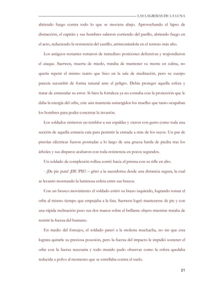 —————————————————————————––— LAS LAGRIMAS DE LA LUNA

abriendo fuego contra todo lo que se moviera abajo. Aprovechando el lapso de

distracción, el capitán y sus hombres salieron corriendo del pasillo, abriendo fuego en

el acto, reduciendo la resistencia del castillo, arrinconándola en el terreno más alto.

   Los antiguos restantes tomaron de inmediato posiciones defensivas y respondieron

el ataque. Saerwen, muerta de miedo, trataba de mantener su mente en calma, no

quería repetir el mismo teatro que hizo en la sala de meditación, pero su cuerpo

parecía sucumbir de forma natural ante el peligro. Debía proteger aquella esfera y

tratar de enmendar su error. Si bien la fortaleza ya no contaba con la protección que le

daba la energía del orbe, este aún mantenía sumergidos los muelles que tanto ocupaban

los hombres para poder concretar la invasión.

   Los soldados sintieron un temblor a sus espaldas y vieron con gusto como toda una

sección de aquella estancia caía para permitir la entrada a más de los suyos. Un par de

pistolas eléctricas fueron postradas a lo largo de una gruesa barda de piedra tras los

árboles y sus disparos acabaron con toda resistencia en pocos segundos.

   Un soldado de complexión rolliza corrió hacia el prisma con su rifle en alto.

   - ¡De pie puta! ¡DE PIE! – gritó a la sacerdotisa desde una distancia segura, la cual

se levantó mostrando la luminosa esfera entre sus brazos.

   Con un brusco movimiento el soldado estiró su brazo izquierdo, logrando tomar el

orbe al mismo tiempo que empujaba a la fata. Saerwen logró mantenerse de pie y con

una rápida inclinación puso sus dos manos sobre el brillante objeto mientras trataba de

resistir la fuerza del humano.

   En medio del forcejeo, el soldado pateó a la molesta muchacha, no sin que esta

lograra quitarle su preciosa posesión, pero la fuerza del impacto le impidió sostener el

orbe con la fuerza necesaria y todo mundo pudo observar como la esfera quedaba

reducida a polvo al momento que se estrellaba contra el suelo.

                                                                                          21
 