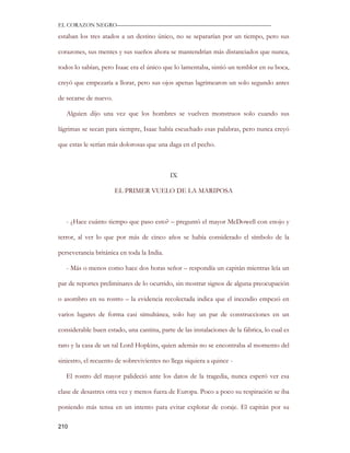 EL CORAZON NEGRO———————————————————————————

estaban los tres atados a un destino único, no se separarían por un tiempo, pero sus

corazones, sus mentes y sus sueños ahora se mantendrían más distanciados que nunca,

todos lo sabían, pero Isaac era el único que lo lamentaba, sintió un temblor en su boca,

creyó que empezaría a llorar, pero sus ojos apenas lagrimearon un solo segundo antes

de secarse de nuevo.

   Alguien dijo una vez que los hombres se vuelven monstruos solo cuando sus

lágrimas se secan para siempre, Isaac había escuchado esas palabras, pero nunca creyó

que estas le serían más dolorosas que una daga en el pecho.



                                            IX

                       EL PRIMER VUELO DE LA MARIPOSA



   - ¿Hace cuánto tiempo que paso esto? – preguntó el mayor McDowell con enojo y

terror, al ver lo que por más de cinco años se había considerado el símbolo de la

perseverancia británica en toda la India.

   - Más o menos como hace dos horas señor – respondía un capitán mientras leía un

par de reportes preliminares de lo ocurrido, sin mostrar signos de alguna preocupación

o asombro en su rostro – la evidencia recolectada indica que el incendio empezó en

varios lugares de forma casi simultánea, solo hay un par de construcciones en un

considerable buen estado, una cantina, parte de las instalaciones de la fábrica, lo cual es

raro y la casa de un tal Lord Hopkins, quien además no se encontraba al momento del

siniestro, el recuento de sobrevivientes no llega siquiera a quince -

   El rostro del mayor palideció ante los datos de la tragedia, nunca esperó ver esa

clase de desastres otra vez y menos fuera de Europa. Poco a poco su respiración se iba

poniendo más tensa en un intento para evitar explotar de coraje. El capitán por su

210
 