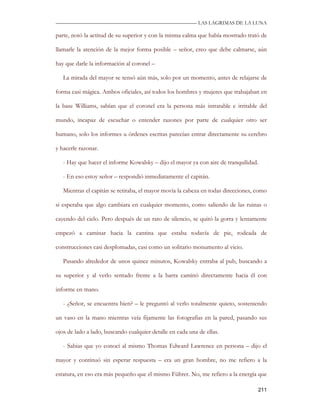—————————————————————————––— LAS LAGRIMAS DE LA LUNA

parte, notó la actitud de su superior y con la misma calma que había mostrado trató de

llamarle la atención de la mejor forma posible – señor, creo que debe calmarse, aún

hay que darle la información al coronel –

   La mirada del mayor se tensó aún más, solo por un momento, antes de relajarse de

forma casi mágica. Ambos oficiales, así todos los hombres y mujeres que trabajaban en

la base Williams, sabían que el coronel era la persona más intratable e irritable del

mundo, incapaz de escuchar o entender razones por parte de cualquier otro ser

humano, solo los informes u órdenes escritas parecían entrar directamente su cerebro

y hacerle razonar.

   - Hay que hacer el informe Kowalsky – dijo el mayor ya con aire de tranquilidad.

   - En eso estoy señor – respondió inmediatamente el capitán.

   Mientras el capitán se retiraba, el mayor movía la cabeza en todas direcciones, como

si esperaba que algo cambiara en cualquier momento, como saliendo de las ruinas o

cayendo del cielo. Pero después de un rato de silencio, se quitó la gorra y lentamente

empezó a caminar hacia la cantina que estaba todavía de pie, rodeada de

construcciones casi desplomadas, casi como un solitario monumento al vicio.

   Pasando alrededor de unos quince minutos, Kowalsky entraba al pub, buscando a

su superior y al verlo sentado frente a la barra caminó directamente hacia él con

informe en mano.

   - ¿Señor, se encuentra bien? – le preguntó al verlo totalmente quieto, sosteniendo

un vaso en la mano mientras veía fijamente las fotografías en la pared, pasando sus

ojos de lado a lado, buscando cualquier detalle en cada una de ellas.

   - Sabias que yo conocí al mismo Thomas Edward Lawrence en persona – dijo el

mayor y continuó sin esperar respuesta – era un gran hombre, no me refiero a la

estatura, en eso era más pequeño que el mismo Führer. No, me refiero a la energía que

                                                                                   211
 