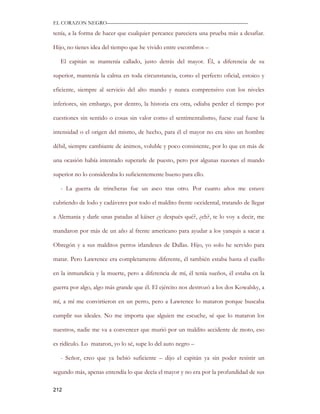 EL CORAZON NEGRO———————————————————————————

tenía, a la forma de hacer que cualquier percance pareciera una prueba más a desafiar.

Hijo, no tienes idea del tiempo que he vivido entre escombros –

   El capitán se mantenía callado, justo detrás del mayor. Él, a diferencia de su

superior, mantenía la calma en toda circunstancia, como el perfecto oficial, estoico y

eficiente, siempre al servicio del alto mando y nunca comprensivo con los niveles

inferiores, sin embargo, por dentro, la historia era otra, odiaba perder el tiempo por

cuestiones sin sentido o cosas sin valor como el sentimentalismo, fuese cual fuese la

intensidad o el origen del mismo, de hecho, para él el mayor no era sino un hombre

débil, siempre cambiante de ánimos, voluble y poco consistente, por lo que en más de

una ocasión había intentado superarle de puesto, pero por algunas razones el mando

superior no lo consideraba lo suficientemente bueno para ello.

   - La guerra de trincheras fue un asco tras otro. Por cuatro años me estuve

cubriendo de lodo y cadáveres por todo el maldito frente occidental, tratando de llegar

a Alemania y darle unas patadas al káiser ¿y después qué?, ¿eh?, te lo voy a decir, me

mandaron por más de un año al frente americano para ayudar a los yanquis a sacar a

Obregón y a sus malditos perros irlandeses de Dallas. Hijo, yo solo he servido para

matar. Pero Lawrence era completamente diferente, él también estaba hasta el cuello

en la inmundicia y la muerte, pero a diferencia de mí, él tenía sueños, él estaba en la

guerra por algo, algo más grande que él. El ejército nos destrozó a los dos Kowalsky, a

mí, a mí me convirtieron en un perro, pero a Lawrence lo mataron porque buscaba

cumplir sus ideales. No me importa que alguien me escuche, sé que lo mataron los

nuestros, nadie me va a convencer que murió por un maldito accidente de moto, eso

es ridículo. Lo mataron, yo lo sé, supe lo del auto negro –

   - Señor, creo que ya bebió suficiente – dijo el capitán ya sin poder resistir un

segundo más, apenas entendía lo que decía el mayor y no era por la profundidad de sus

212
 