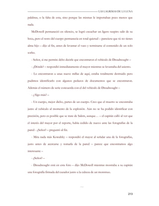 —————————————————————————––— LAS LAGRIMAS DE LA LUNA

palabras, o la falta de esta, sino porque las mismas le importaban poco menos que

nada.

   McDowell permaneció en silencio, se logró escuchar un ligero suspiro salir de su

boca, pero el resto del cuerpo permanecía en total quietud – pareciera que tú no tienes

alma hijo – dijo al fin, antes de levantar el vaso y terminarse el contenido de un solo

sorbo.

   - Señor, si me permite debo decirle que encontraron el vehículo de Dreadnought –

   - ¿Dónde? – respondió inmediatamente el mayor mientras se levantaba del asiento.

   - Lo encontraron a unas nueve millas de aquí, estaba totalmente destruido pero

pudimos identificarlo con algunos pedazos de documentos que se encontraron.

Además el número de serie concuerda con el del vehículo de Dreadnought –

   - ¿Algo más? –

   - Un cuerpo, mejor dicho, partes de un cuerpo. Creo que el muerto se encontraba

junto al vehículo al momento de la explosión. Aún no se ha podido identificar con

precisión, pero es posible que se trate de Salem, aunque… – el capitán calló al ver que

el interés del mayor por el reporte, había cedido de nuevo ante las fotografías de la

pared - ¿Señor? – preguntó al fin.

   - Mira nada más Kowalsky – respondió el mayor al señalar una de la fotografías,

justo antes de acercarse y tomarla de la pared – parece que encontramos algo

interesante –

   - ¿Señor? –

   - Dreadnought está en esta foto – dijo McDowell mientras mostraba a su capitán

una fotografía firmada del cazador junto a la cabeza de un monstruo.



                                           …

                                                                                   213
 