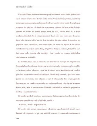 EL CORAZON NEGRO———————————————————————————



   Una colección de pinturas se asomaba por el rincón más lejano visible, justo al lado

de un armario abierto lleno de ropa civil y militar. Un conjunto de postales, cuchillos y

cinturones se amontonaban en la repisa donde un hombre obeso comía de una lata de

conservas del ejército, a la izquierda, una enorme columna de latas tapaba la única

ventana del cuarto. La tienda parecía tener de todo, aunque nada en la mejor

condición. Elizabeth fue la primera en entrar, dando solo unos pasos antes de dar un

ligero salto hacia un sillón marrón lleno de polvo. Sus pies estaban destrozados, sus

parpados como entumidos y sus manos frías, sin sensación alguna de los dedos,

inmediatamente después entró Alice, dirigiéndose hacia su hermana, haciéndola a un

lado para poder sentarse ella también,        Isaac entraba en tercero, dirigiéndose

directamente al mostrador.

   El hombre gordo bajó el tenedor y sin moverse de su lugar les preguntó con

brusquedad que buscaban, al tiempo que les informaba a las hermanas que los muebles

en la tienda estaban a la venta y que por lo mismo no se permitía sentarse en ellos,

pero ellas hicieron caso omiso de sus quejas, estaban muy cansadas y para nada iban a

perder una oportunidad para relajarse, si bien el sillón estaba duro y sucio, para las

hermanas, en sus condiciones actuales, era casi como la más cómodas de las camas.

Por su parte, Isaac se paraba frente al hombre e inclinándose hacia él le preguntó en

voz baja - ¿aquí dan crédito? –

   El hombre gordo le miró por un momento, dudando, pero al ver la seriedad del

cazador respondió - depende, ¿Quién los manda? –

   - Conozco a Sadler – respondió Isaac.

   El hombre calló un rato y examinando a Isaac una segunda vez se le acercó - ¿eres

Jacques? – le preguntó, a lo que Isaac asintió levemente. El vendedor levantó su cabeza

214
 