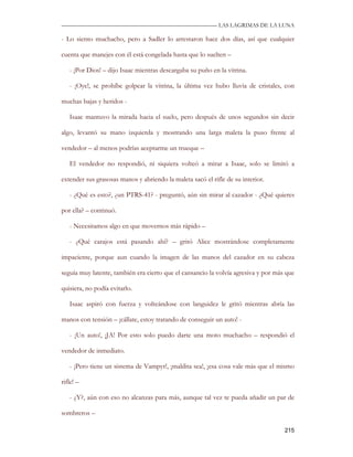 —————————————————————————––— LAS LAGRIMAS DE LA LUNA

- Lo siento muchacho, pero a Sadler lo arrestaron hace dos días, así que cualquier

cuenta que manejes con él está congelada hasta que lo suelten –

   - ¡Por Dios! – dijo Isaac mientras descargaba su puño en la vitrina.

   - ¡Oye!, se prohíbe golpear la vitrina, la última vez hubo lluvia de cristales, con

muchas bajas y heridos -

   Isaac mantuvo la mirada hacia el suelo, pero después de unos segundos sin decir

algo, levantó su mano izquierda y mostrando una larga maleta la puso frente al

vendedor – al menos podrías aceptarme un trueque –

   El vendedor no respondió, ni siquiera volteó a mirar a Isaac, solo se limitó a

extender sus grasosas manos y abriendo la maleta sacó el rifle de su interior.

   - ¿Qué es esto?, ¿un PTRS-41? - preguntó, aún sin mirar al cazador - ¿Qué quieres

por ella? – continuó.

   - Necesitamos algo en que movernos más rápido –

   - ¿Qué carajos está pasando ahí? – gritó Alice mostrándose completamente

impaciente, porque aun cuando la imagen de las manos del cazador en su cabeza

seguía muy latente, también era cierto que el cansancio la volvía agresiva y por más que

quisiera, no podía evitarlo.

   Isaac aspiró con fuerza y volteándose con languidez le gritó mientras abría las

manos con tensión – ¡cállate, estoy tratando de conseguir un auto! -

   - ¡Un auto!, ¡JA! Por esto solo puedo darte una moto muchacho – respondió el

vendedor de inmediato.

   - ¡Pero tiene un sistema de Vampyr!, ¡maldita sea!, ¡esa cosa vale más que el mismo

rifle! –

   - ¿Y?, aún con eso no alcanzas para más, aunque tal vez te pueda añadir un par de

sombreros –

                                                                                    215
 