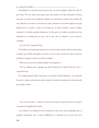EL CORAZON NEGRO———————————————————————————

   Entendiendo su situación, Isaac buscó entre sus cosas cualquier objeto de valor, lo

que fuera. Vio sus armas, pero pensó que aun cuando con ellas alcanzara el monto

necesario no sería muy inteligente quedarse sin protección, aunque bien podría dar

una. Mientras sus manos se movían por todo, tratando de encontrar alguna cosa que

pudiera dar, su cuerpo se topó con la daga que lo había ayudado a matar a Salem,

realmente no hubiera querido deshacerse de ella, pero no estaba en posición de dar

prioridad a lo sentimental, así que solo la sacó de su cinturón y se la arrojó al

vendedor.

   - ¿Y con esto? – preguntó Isaac.

   El hombre, que al principio pareció no mostrar mucho interés, bajó la cabeza hacia

el objeto que le había entregado el cazador y con los ojos tan abiertos como un portón

de iglesia le empezó vuelta tras vuelta al cuchillo.

   - Dios, ¿esta cosa es de verdad?, ¿dónde la conseguiste? –

   - Eso no importa, pero supongo que ahora alcanzamos el precio del auto, ¿no? –

respondió Isaac.

   El vendedor pareció darse cuenta que su emoción lo había delatado y con disimulo

levantó la cabeza, mirando con cierta sorpresa al cazador mientras éste solo esbozaba

una simple sonrisa.



                                              …



   - Esta es la conexión – exclamó el coronel con cierta emoción mientras sus manos

sostenían la fotografía del cazador.

   Los hombres a su alrededor solo se miraban los unos a los otros, esperando que su

superior continuara, solo el mayor McDowell se mantenía con la vista fija en la

216
 