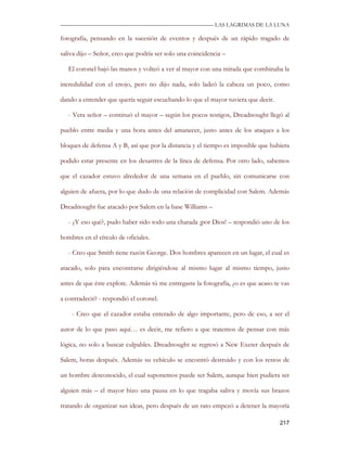 —————————————————————————––— LAS LAGRIMAS DE LA LUNA

fotografía, pensando en la sucesión de eventos y después de un rápido tragado de

saliva dijo – Señor, creo que podría ser solo una coincidencia –

   El coronel bajó las manos y volteó a ver al mayor con una mirada que combinaba la

incredulidad con el enojo, pero no dijo nada, solo ladeó la cabeza un poco, como

dando a entender que quería seguir escuchando lo que el mayor tuviera que decir.

   - Vera señor – continuó el mayor – según los pocos testigos, Dreadnought llegó al

pueblo entre media y una hora antes del amanecer, justo antes de los ataques a los

bloques de defensa A y B, así que por la distancia y el tiempo es imposible que hubiera

podido estar presente en los desastres de la línea de defensa. Por otro lado, sabemos

que el cazador estuvo alrededor de una semana en el pueblo, sin comunicarse con

alguien de afuera, por lo que dudo de una relación de complicidad con Salem. Además

Dreadnought fue atacado por Salem en la base Williams –

   - ¿Y eso qué?, pudo haber sido todo una charada ¡por Dios! – respondió uno de los

hombres en el círculo de oficiales.

   - Creo que Smith tiene razón George. Dos hombres aparecen en un lugar, el cual es

atacado, solo para encontrarse dirigiéndose al mismo lugar al mismo tiempo, justo

antes de que éste explote. Además tú me entregaste la fotografía, ¿o es que acaso te vas

a contradecir? - respondió el coronel.

    - Creo que el cazador estaba enterado de algo importante, pero de eso, a ser el

autor de lo que paso aquí… es decir, me refiero a que tratemos de pensar con más

lógica, no solo a buscar culpables. Dreadnought se regresó a New Exeter después de

Salem, horas después. Además su vehículo se encontró destruido y con los restos de

un hombre desconocido, el cual suponemos puede ser Salem, aunque bien pudiera ser

alguien más – el mayor hizo una pausa en lo que tragaba saliva y movía sus brazos

tratando de organizar sus ideas, pero después de un rato empezó a detener la mayoría

                                                                                    217
 