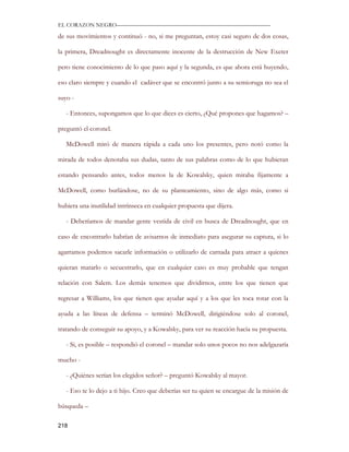 EL CORAZON NEGRO———————————————————————————

de sus movimientos y continuó - no, si me preguntan, estoy casi seguro de dos cosas,

la primera, Dreadnought es directamente inocente de la destrucción de New Exeter

pero tiene conocimiento de lo que paso aquí y la segunda, es que ahora está huyendo,

eso claro siempre y cuando el cadáver que se encontró junto a su semioruga no sea el

suyo -

   - Entonces, supongamos que lo que dices es cierto, ¿Qué propones que hagamos? –

preguntó el coronel.

   McDowell miró de manera rápida a cada uno los presentes, pero notó como la

mirada de todos denotaba sus dudas, tanto de sus palabras como de lo que hubieran

estando pensando antes, todos menos la de Kowalsky, quien miraba fijamente a

McDowell, como burlándose, no de su planteamiento, sino de algo más, como si

hubiera una inutilidad intrínseca en cualquier propuesta que dijera.

   - Deberíamos de mandar gente vestida de civil en busca de Dreadnought, que en

caso de encontrarlo habrían de avisarnos de inmediato para asegurar su captura, si lo

agarramos podemos sacarle información o utilizarlo de carnada para atraer a quienes

quieran matarlo o secuestrarlo, que en cualquier caso es muy probable que tengan

relación con Salem. Los demás tenemos que dividirnos, entre los que tienen que

regresar a Williams, los que tienen que ayudar aquí y a los que les toca rotar con la

ayuda a las líneas de defensa – terminó McDowell, dirigiéndose solo al coronel,

tratando de conseguir su apoyo, y a Kowalsky, para ver su reacción hacia su propuesta.

   - Si, es posible – respondió el coronel – mandar solo unos pocos no nos adelgazaría

mucho -

   - ¿Quiénes serían los elegidos señor? – preguntó Kowalsky al mayor.

   - Eso te lo dejo a ti hijo. Creo que deberías ser tu quien se encargue de la misión de

búsqueda –

218
 
