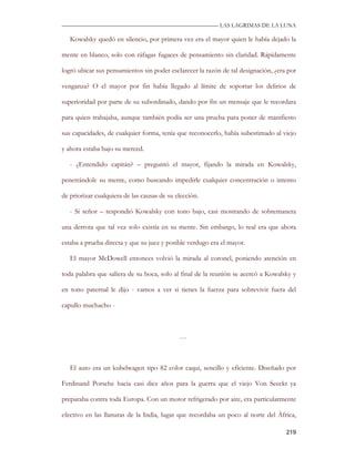 —————————————————————————––— LAS LAGRIMAS DE LA LUNA

   Kowalsky quedó en silencio, por primera vez era el mayor quien le había dejado la

mente en blanco, solo con ráfagas fugaces de pensamiento sin claridad. Rápidamente

logró ubicar sus pensamientos sin poder esclarecer la razón de tal designación, ¿era por

venganza? O el mayor por fin había llegado al límite de soportar los delirios de

superioridad por parte de su subordinado, dando por fin un mensaje que le recordara

para quien trabajaba, aunque también podía ser una prueba para poner de manifiesto

sus capacidades, de cualquier forma, tenía que reconocerlo, había subestimado al viejo

y ahora estaba bajo su merced.

   - ¿Entendido capitán? – preguntó el mayor, fijando la mirada en Kowalsky,

penetrándole su mente, como buscando impedirle cualquier concentración o intento

de priorizar cualquiera de las causas de su elección.

   - Si señor – respondió Kowalsky con tono bajo, casi mostrando de sobremanera

una derrota que tal vez solo existía en su mente. Sin embargo, lo real era que ahora

estaba a prueba directa y que su juez y posible verdugo era el mayor.

   El mayor McDowell entonces volvió la mirada al coronel, poniendo atención en

toda palabra que saliera de su boca, solo al final de la reunión se acercó a Kowalsky y

en tono paternal le dijo - vamos a ver si tienes la fuerza para sobrevivir fuera del

capullo muchacho -



                                             …



   El auto era un kubelwagen tipo 82 color caqui, sencillo y eficiente. Diseñado por

Ferdinand Porsche hacia casi diez años para la guerra que el viejo Von Seeckt ya

preparaba contra toda Europa. Con un motor refrigerado por aire, era particularmente

efectivo en las llanuras de la India, lugar que recordaba un poco al norte del África,

                                                                                    219
 