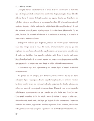 EL CORAZON NEGRO———————————————————————————

     La alegría empezó a vislumbrase en el rostro de todos los invasores al momento

que a lo largo de toda la costa enormes plataformas de piedra surgían desde el fondo

del mar hasta el interior de la playa, claro que algunas lanchas de desembarco se

volcaban mientras las columnas y las rampas brotaban del lecho del mar, pero el

resultado obtenido valía las molestias. La misión había sido cumplida, después de casi

dos horas de lucha, el puerto más importante de Ávalon había sido tomado. Por su

parte, Saerwen fue levantada a la fuerza, se le amarraron las manos y se le empezó a

llevar hasta el interior del castillo.

     Todo parecía acabado, pero de pronto, una luz, tan brillante que no permitía ver

nada más, emergió desde el fondo del enorme prisma momentos antes de que este

explotara con una fuerza tal que todos aquellos dentro de la sala fueron arrojados con

al suelo con facilidad. Una segunda explosión salió desde el interior del suelo,

despedazando el techo de la estancia seguido por un enorme relámpago que partió lo

que quedaba del techo, cayendo justo donde se habían originado las explosiones.

     El destello del rayo pasó rápidamente y una enorme figura se levantó de entre el

cuarteado suelo.

     No parecía ser un antiguo, pero tampoco parecía humano. Su piel no tenía

coloración alguna y a excepción de unas largas barbas plateadas, sus facciones parecían

las de un hombre joven. Un casco del cual salían un par de alas doradas adornaba su

cabeza y a través de este se podía notar que donde debería de estar su ojo izquierdo

solo había un negro agujero por el que emanaba una brisa similar a un viento invernal.

Una pesada armadura hecha de metal y cuero le cubría el cuerpo y sobre ésta,

descansaba una pesada capa, tan larga que llegaba al suelo con facilidad. Sobre sus

hombros dos cuervos, negros como la noche, se posaban en sus hombros, uno de cada

lado, girando sus cabezas con gracia y graznando a la multitud de forma amenazadora.

22
 