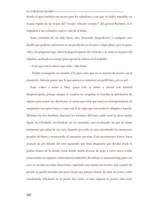 EL CORAZON NEGRO———————————————————————————

donde el agua también era escasa para los radiadores, cosa que no había impedido un

avance rápido de las tropas del “cuerpo africano europeo” del general Rommel, ni le

impediría a tres solitarios viajeros salir de la India.

   Isaac caminaba de un lado hacia otro, buscando desperfectos o cualquier otro

detalle que pudiera convertirse en un problema en el corto o largo plazo, por su parte,

Alice, sin preguntar algo, abrió la pequeña puerta del vehículo y se sentó en la parte del

copiloto, inclinado su cuerpo para reposar la cabeza en el respaldo.

   - Creo que esto es mejor que nada – dijo Isaac.

   - Podría conseguirte un modelo 276, pero creo que no te serviría de mucho sin la

munición. Además parece que lo que quieren es mantener un perfil bajo, ¿no es así? -

   Isaac volteó a mirar a Alice, quien solo se limitó a asentir con lentitud

despreocupada, porque aunque el cazador no ocupaba, ni buscaba la aprobación de

alguien para tomar sus decisiones, sí sentía que tenía que estar en correspondencia de

aceptación con quién fuera a viajar con él, la culpa que aun sentía lo obligaba a hacerlo.

Mientras los dos hombres discutían los términos del trato, nadie notó la ahora tétrica

figura de Elizabeth, moviéndose en las cercanías, aun mostrando un par de líneas

luminosas que salían de sus ojos, bajando por toda su cara, recordando los momentos

pasados de llanto y remarcando el cansancio presente. Con movimientos lentos, hacia

avanzar un pie delante del otro siguiendo una línea imaginaria que llevaba desde la

puerta trasera de la tienda, hacia donde media docena de jeeps y otros autos estaba

estacionados en espacios relativamente reducidos. Su cabeza se mantenía baja, pero sus

ojos se movían en todas direcciones, siguiendo una inercia sin motivo real, cuando de

pronto se quedó mirando una pieza de gis que pareció alzarse de entre las rocas, como

saludándola. Elizabeth no lo pensó dos veces, es más, siquiera lo pensó, solo tomó




220
 