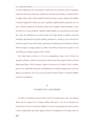 EL CORAZON NEGRO———————————————————————————

su nueva adquisición por una pequeña vereda entre unos arbustos, hacia un pequeño

camino de tierra que pasaba por enfrente de la tienda, justo donde un solitario letrero

en inglés, árabe, urdú e hindi señalaba la dirección hacia su nuevo destino; New Delhi,

la anterior capital de la India antes que el gobierno inglés decidiera regresarla una vez

más a Calcuta, cuando las incursiones aéreas de los antiguos todavía ahogaba el norte

de Persia en un mar de llamas. Aquella ciudad también era conocida por otra razón,

por todos los alrededores no existía ningún otro lugar donde se pudiera encontrar

semejante aglomeración de pobres diablos, pordioseros y asesinos, eso la convertía en

uno de los peores hoyos del mundo, explotada y brutalizada por los británicos desde la

derrota mogola, el antiguo paraíso se había convertido por más de dos siglos en una

zona libre para cualquier negocio, lícito o ilícito.

   Con duda sobre su futuro y el de sus acompañantes, Isaac miró el letrero un

segundo, sellando su destino, que por peor infierno que fuera, seguía siendo la vía más

rápida para llegar a New Liverpool. Apretó sus manos en el volante y fijó su camino

hacia el sur, acelerando lenta pero decididamente un vehículo pequeño pero de porte

digno, casi espartano, esto, de no ser por la parte de atrás, donde se asomaba el dibujo

en gis de una mariposa.



                                              X

                           UN GRITO EN LA OSCURIDAD



   La noche era silenciosa, como muchas antes de la guerra, pero como casi ninguna

desde que las orugas de los tanques habían dado paso a las de las máquinas de

construcción. Lyon era una de las ciudades con mayor recuperación de todo el mundo,

y por la importancia que había jugado durante la recuperación de Europa, ahora se

222
 