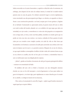 —————————————————————————––— LAS LAGRIMAS DE LA LUNA

había convertido en el centro burocrático y capital no oficial de todo el continente, sin

embargo, aún después de dos años de trabajo intenso, la mitad de la ciudad todavía

parecía estar en zona de guerra. Un solitario automóvil negro se movía rápidamente,

como mostrando una alta preocupación por llegar a su destino, en segundos se detuvo

frente a una construcción parecida a un hotel, excepto por el tono grisáceo y lúgubre

de su fachada. Contrastando su apresurada carrera, la puerta trasera del auto se abría

con toda la calma del mundo, dejando ver a un caballero de ropa negra que salía con

serenidad, sus ojos azules y somnolientos se veían aún más pequeños en comparación

con su larga nariz, su boca, como una línea pálida, enseñaba un extraño gesto que no

podía ser otra cosa sino una sonrisa y sus manos, rodeadas de finos guantes de piel,

caían por sus costados como simples cuerdas, sin señal de vida en ellas hasta que

levantándose con lentitud, se acercaron al cuello para acomodar una corbata color vino

antes de dejarse caer de nuevo a su posición anterior. Después de un rato de silencio,

en que aquel caballero contemplaba el edificio de lado a lado de la misma forma en que

un rey observa su castillo, éste dio un leve giro en sí mismo y orientándose hacia su

auto se inclinó para sacar una delgada pila de carpetas.

   - ¡Señor! - gritaba un hombre al momento de salir por la puerta principal del edificio

– tenemos un comunicado de India -

   El caballero del auto solo se limitó a levantarse con aire distinguido mientras

clavaba sus ojos en los del mensajero y movía ligeramente su boca para indicar un

gesto de desprecio y sin decir algo, pasó rápidamente su mano derecha por el costado

de su cabello y se dirigió al interior de la estructura,

   - Pero señor, el comunicado lo envía De Aragón – replicó aquel hombre mientras le

seguía igual que un perro faldero.



                                                                                     223
 