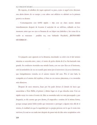 EL CORAZON NEGRO———————————————————————————

   De repente, el caballero de negro apresuró su paso, como si aquel aviso detonara

una alerta dentro de su cuerpo y con saltos casi atléticos se adentró en la primera

puerta a su alcance.

   - Comuníquenme con In002 rápido – dijo con un claro acento alemán

inmediatamente después de levantar el auricular de un teléfono, callando un leve

momento antes que sus ojos se llenaran de un fulgor casi diabólico y las venas de su

cuello se marcaran - ¡maldita sea, está hablando Heydrich!, ¡REINHARD

HEYDRICH! -



                                           …



   Un pequeño auto aparecía en la distancia, mezclando su color con el del terreno

mientras se acercaba más y más y el rastro de polvo detrás de él se iba haciendo más

grande. Su conductor mostraba una mirada fuerte, con sus ojos fijos en el horizonte,

solo levantándolos de vez en cuando para mirar por el retrovisor a la joven durmiente,

que tranquilamente roncaba en el asiento trasero del auto. Por el otro lado, la

compañía en el asiento del copiloto, si bien no era menos placentera, si se mostraba

más silenciosa.

   Después de unos minutos, Isaac por fin pudo divisar el cúmulo de luces que

anunciaban a New Delhi, el primer y último lugar en el que deseaba estar. Con un

rápido reojo vio como el rostro de Alice se mostraba cada vez más preocupado y por

desgracia, se dio cuenta que por dentro, él empezaba a sentirse de la misma forma,

porque aunque jamás había tenido que interesarse o proteger a alguien más allá de sí

mismo, la realidad era que la seguridad por su propia persona era lo que lo tenía más

nervioso, lo cual no era nada raro después de pasar más de diez años ocupándose solo

224
 