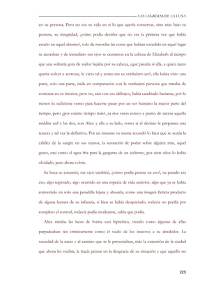 —————————————————————————––— LAS LAGRIMAS DE LA LUNA

en su persona. Pero no era su vida en si lo que quería conservar, sino más bien su

postura, su integridad, ¿cómo podía decirles que no era la primera vez que había

estado en aquel abismo?, solo de recordar las cosas que habían sucedido en aquel lugar

se aterraban y de inmediato sus ojos se centraron en la cabeza de Elizabeth al tiempo

que una solitaria gota de sudor bajaba por su cabeza, ¿qué pasaría si ella, a quien tanto

quería volver a acercase, le viera tal y como era su verdadero ser?, ella había visto una

parte, solo una parte, nada en comparación con la verdadera persona que trataba de

contener en su interior, pero no, aún con sus altibajos, había cambiado bastante, por lo

menos lo suficiente como para hacerse pasar por un ser humano la mayor parte del

tiempo, pero ¿por cuánto tiempo más?, ya dos veces estuvo a punto de zacear aquella

maldita sed y las dos, con Alice y ella a su lado, como si el destino le preparara una

tercera y tal vez la definitiva. Por un instante su mente recordó lo bien que se sentía la

calidez de la sangre en sus manos, la sensación de poder sobre alguien más, aquel

gusto, casi como el agua fría para la garganta de un sediento, por siete años lo había

olvidado, pero ahora volvía.

   Su boca se entumió, sus ojos también, ¿cómo podía pensar en eso?, su pasado era

eso, algo superado, algo ocurrido en una especia de vida anterior, algo que ya se había

convertido en solo una pesadilla lejana y absurda, como una imagen ficticia producto

de alguna lectura de su infancia, si bien se había desquiciado, todavía no perdía por

completo el control, todavía podía moderarse, sabía que podía.

   Alice miraba las luces de forma casi hipnótica, viendo como algunas de ellas

parpadeaban tan erráticamente como el vuelo de los insectos a su alrededor. La

suciedad de la casas y el camino que se le presentaban, más la extensión de la ciudad

que ahora les recibía, le hacía pensar en la desgracia de su situación y que aquello no



                                                                                      225
 