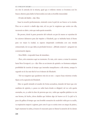 EL CORAZON NEGRO———————————————————————————

era sino la antesala de la miseria, igual que si infierno mismo se levantara con los

brazos abiertos para darles la bienvenida con toda su horrible inmensidad.

   - El nido del diablo – dijo Alice

   Isaac la escuchó perfectamente, sintiendo como la piel de sus brazos se le erizaba.

Pero no se atrevió a añadir algo más, tal vez por la vergüenza que sentía con ella,

reconocía su daño y más que nada quería resarcirlo.

   De pronto, desde la parte posterior del vehículo un par de manos se sujetaban de

los asientos delanteros para dar impulso a Elizabeth, que se inclinaba hacia el frente

para ver mejor la ciudad, su aspecto despeinado combinaba con una mirada

entrecerrada a la vez que daba un profundo bostezo - ¿Dónde estamos? – preguntó sin

consternación alguna.

   - New Delhi – respondió Isaac de inmediato.

   - Pero, solo estaremos aquí un momento. Es más, solo vamos a tomar la carretera

hacia New Liverpool y ya – dijo Alice en un intento de quitarle a su hermana cualquier

posibilidad de tensión al tiempo que intentaba tranquilizarse a ella misma, aunque lo

segundo no le fue más fácil al ver el silencio de Elizabeth.

   - Tal vez tengamos que quedarnos más de un rato – expuso Isaac mientras evitaba

fijarse en la expresión de Elizabeth.

   Alice se quedó mirando al cazador de forma acusadora, tratando de hacer que este

cambiara de opinión, o ¿acaso no sabía hacia donde se dirigían?, tal vez solo quería

asustarlas, no, ya sabía la clase de persona que era y sabía que aquellas palabras no era

una broma, de hecho, ahora dudaba que hubiera algo de humor en él. La piel se le

puso de gallina al tiempo que una horrible sensación de escalofrió subía por su cuello,

su respiración empezó a agitarse, pero ante lo que se sentía como un ataque de pánico,

logró mantener la calma, al menos lo necesario para no llamar la atención de los demás

226
 