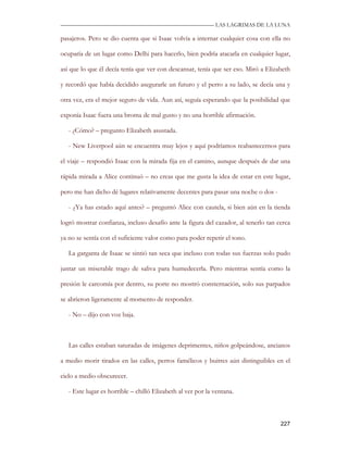 —————————————————————————––— LAS LAGRIMAS DE LA LUNA

pasajeros. Pero se dio cuenta que si Isaac volvía a internar cualquier cosa con ella no

ocuparía de un lugar como Delhi para hacerlo, bien podría atacarla en cualquier lugar,

así que lo que él decía tenía que ver con descansar, tenía que ser eso. Miró a Elizabeth

y recordó que había decidido asegurarle un futuro y el perro a su lado, se decía una y

otra vez, era el mejor seguro de vida. Aun así, seguía esperando que la posibilidad que

exponía Isaac fuera una broma de mal gusto y no una horrible afirmación.

   - ¿Cómo? – pregunto Elizabeth asustada.

   - New Liverpool aún se encuentra muy lejos y aquí podríamos reabastecernos para

el viaje – respondió Isaac con la mirada fija en el camino, aunque después de dar una

rápida mirada a Alice continuó – no creas que me gusta la idea de estar en este lugar,

pero me han dicho dé lugares relativamente decentes para pasar una noche o dos -

   - ¿Ya has estado aquí antes? – preguntó Alice con cautela, si bien aún en la tienda

logró mostrar confianza, incluso desafío ante la figura del cazador, al tenerlo tan cerca

ya no se sentía con el suficiente valor como para poder repetir el tono.

   La garganta de Isaac se sintió tan seca que incluso con todas sus fuerzas solo pudo

juntar un miserable trago de saliva para humedecerla. Pero mientras sentía como la

presión le carcomía por dentro, su porte no mostró consternación, solo sus parpados

se abrieron ligeramente al momento de responder.

   - No – dijo con voz baja.



   Las calles estaban saturadas de imágenes deprimentes, niños golpeándose, ancianos

a medio morir tirados en las calles, perros famélicos y buitres aún distinguibles en el

cielo a medio obscurecer.

   - Este lugar es horrible – chilló Elizabeth al ver por la ventana.



                                                                                     227
 