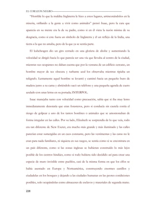 EL CORAZON NEGRO———————————————————————————

   “Horrible lo que la maldita Inglaterra le hizo a estos lugares, arrinconándolos en la

miseria, orillando a la gente a vivir como animales” pensó Isaac, pero la cara que

aparecía en su mente era la de su padre, como si en él viera la razón misma de su

desgracia, como si este fuera un símbolo de Inglaterra y él un reflejo de la India, una

tierra a la que no amaba, pero de la que ya se sentía parte.

   El kubelwagen dio un giro cerrado en una glorieta de abobe y aumentando la

velocidad se dirigió hacia lo que parecía ser una vía que llevaba al centro de la ciudad,

mientras sus ocupantes no daban cuenta que por la ventana de un edificio cercano, un

hombre mayor de tez obscura y turbante azul los observaba mientras tipiaba un

telégrafo. Lentamente aquel hombre se levantó y caminó hacia un pequeño buro de

madera junto a su cama y abriéndolo sacó un teléfono y una pequeña agenda de cuero

azulado con unas letras en su portada; INTERPOL.

   Isaac manejaba tanto con velocidad como precaución, sabía que si iba muy lento

inmediatamente denotaría que eran forasteros, pero si conducía sin cautela corría el

riesgo de golpear a uno de los tantos hombres o animales que se amontonaban de

forma irregular en las calles. Por su lado, Elizabeth se sorprendía de lo que veía, todo

era tan diferente de New Exeter, era mucho más grande y más iluminado y las calles

parecían estar sumergidas en un caos constante, pero las vestimentas y las caras no le

eran para nada familiares, ni siquiera en sus rasgos, se sentía como si se encontrara en

un país diferente, como si las zonas inglesas se hubieran construido lo más lejos

posible de los centros hindúes, como si todo hubiera sido decidido así para crear una

especie de muro invisible entre pueblos, casi de la misma forma en que los elfos se

había asentado en Europa y Norteamérica, construyendo enormes castillos y

ciudadelas en los bosques y dejando a las ciudades humanas en las peores condiciones

posibles, solo ocupándolas como almacenes de esclavos y materiales de segunda mano.

228
 
