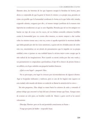 —————————————————————————––— LAS LAGRIMAS DE LA LUNA

Durante años, las historias de los que lograron escapar le llenaban de horror, pero

ahora se sorprendía de que la gente le hiciera lo mismo a su propia raza, pensaba en

cómo era posible que la humanidad condenara la forma en la que había sido tratada,

exigiendo además, venganza por ello y al mismo tiempo justificara de la manera más

hipócrita las condiciones en que se auto flagelaba. Pensaba que tal vez los antiguos no

hacían ese tipo de cosas con los suyos, tal vez habían cometido crímenes horribles

contra la humanidad pero no contra ellos mismos, su mente empezó a dar vueltas

sobre los mismos temas una y otra vez, como si aquella repetición le mostrara detalles

que había pasado por alto las veces anteriores, o quizá solo los olvidaba antes de verlos

otra vez, encerrándose en un círculo de pensamientos que le impedía ver su propia

realidad, como si pensar en una realidad lejana le sirviera mejor como escape que la

más radical de las imaginaciones. Pero cuando su mente estaba por dar otra vuelta y

sus pensamientos se empezaban a profundizar, el tipo 82 se detuvo de pronto frente a

un edificio, en el que ondeaba una pequeña bandera francesa.

   - ¿Qué es este lugar? – preguntó Alice.

   - No te preocupes, este lugar lo conozco por recomendaciones de algunos clientes.

Aquí se hospedan traficantes y mafiosos, pero es uno de los lugares más seguros en

esta ciudad, todo mundo ahí dentro se cuida de no llamar la atención de los otros –

   Sin más preguntas, Alice alargó su mano hacia los asientos de atrás y tomando el

primer abrigo que encontró se bajó del auto al mismo tiempo que Isaac. Aunque antes

de avanzar un solo paso, un hombre vestido de blanco y gesto servil se les acercó

velozmente.

   - Disculpe Monsieur pero no le está permitido estacionarse en frente –

   - Vengo por parte de Sadler – respondió Isaac.



                                                                                      229
 