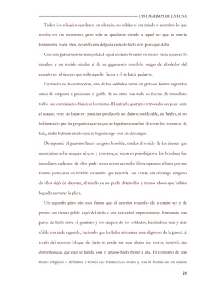 —————————————————————————––— LAS LAGRIMAS DE LA LUNA

   Todos los soldados quedaron en silencio, no sabían si era miedo o asombro lo que

sentían en ese momento, pero solo se quedaron viendo a aquel ser que se movía

lentamente hacia ellos, dejando una delgada capa de hielo con paso que daba.

   Con una perturbadora tranquilidad aquel extraño levantó su mano hacia quienes lo

miraban y un sonido similar al de un gigantesco trombón surgió de alrededor del

extraño ser al tiempo que todo aquello frente a él se hacía pedazos.

   En medio de la destrucción, uno de los soldados lanzó un grito de horror segundos

antes de empezar a presionar el gatillo de su arma con toda su fuerza, de inmediato

todos sus compañeros hicieron lo mismo. El extraño guerrero retrocedió un poco ante

el ataque, pero las balas no parecían producirle un daño considerable, de hecho, si no

hubiera sido por las pequeñas quejas que se lograban escuchar de entre los impactos de

bala, nadie hubiera creído que se lograba algo con las descargas.

   De repente, el guerrero lanzó un grito horrible, similar al sonido de las sirenas que

anunciaban a los ataques aéreos, y con éste, el impacto psicológico a los hombres fue

inmediato, cada uno de ellos pudo sentir como un sudor frio empezaba a bajar por sus

rostros junto con un terrible escalofrío que recorría sus venas, sin embargo ninguno

de ellos dejó de disparar, el miedo ya no podía detenerlos y menos ahora que habían

logrado capturar la playa.

   Un segundo grito aún más fuerte que el anterior retumbo del extraño ser y de

pronto un viento gélido cayó del cielo a una velocidad impresionante, formando una

pared de hielo entre el guerrero y los ataques de los soldados, haciéndose más y más

sólida con cada segundo, haciendo que las balas rebotaran ante el grueso de la pared. A

través del enorme bloque de hielo se podía ver una silueta sin rostro, inmóvil, tan

distorsionada, que casi se fundía con el grueso hielo frente a ella. El contorno de una

mano empezó a definirse a través del translucido muro y con la fuerza de un cañón

                                                                                     23
 