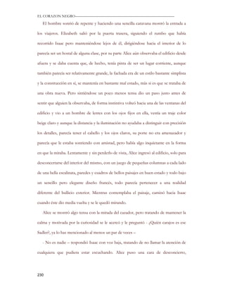 EL CORAZON NEGRO———————————————————————————

   El hombre sonrió de repente y haciendo una sencilla caravana mostró la entrada a

los viajeros. Elizabeth salió por la puerta trasera, siguiendo el rumbo que había

recorrido Isaac pero manteniéndose lejos de él, dirigiéndose hacia el interior de lo

parecía ser un hostal de alguna clase, por su parte Alice aún observaba el edificio desde

afuera y se daba cuenta que, de hecho, tenía pinta de ser un lugar corriente, aunque

también parecía ser relativamente grande, la fachada era de un estilo bastante simplista

y la construcción en sí, se mantenía en bastante mal estado, más si es que se trataba de

una obra nueva. Pero sintiéndose un poco menos tensa dio un paso justo antes de

sentir que alguien la observaba, de forma instintiva volteó hacia una de las ventanas del

edificio y vio a un hombre de lentes con los ojos fijos en ella, vestía un traje color

beige claro y aunque la distancia y la iluminación no ayudaba a distinguir con precisión

los detalles, parecía tener el cabello y los ojos claros, su porte no era amenazador y

parecía que le estaba sonriendo con amistad, pero había algo inquietante en la forma

en que la miraba. Lentamente y sin perderlo de vista, Alice ingresó al edificio, solo para

desconcertarse del interior del mismo, con un juego de pequeñas columnas a cada lado

de una bella escalinata, paredes y cuadros de bellos paisajes en buen estado y todo bajo

un sencillo pero elegante diseño francés, todo parecía pertenecer a una realidad

diferente del bullicio exterior. Mientras contemplaba el paisaje, caminó hacia Isaac

cuando éste dio media vuelta y se le quedó mirando.

   Alice se mostró algo tensa con la mirada del cazador, pero tratando de mantener la

calma y motivada por la curiosidad se le acercó y le preguntó - ¿Quién carajos es ese

Sadler?, ya lo has mencionado al menos un par de veces –

   - No es nadie – respondió Isaac con voz baja, tratando de no llamar la atención de

cualquiera que pudiera estar escuchando. Alice puso una cara de desconcierto,




230
 