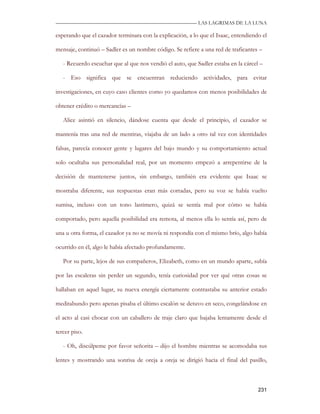 —————————————————————————––— LAS LAGRIMAS DE LA LUNA

esperando que el cazador terminara con la explicación, a lo que el Isaac, entendiendo el

mensaje, continuó – Sadler es un nombre código. Se refiere a una red de traficantes –

   - Recuerdo escuchar que al que nos vendió el auto, que Sadler estaba en la cárcel –

   - Eso significa que se encuentran reduciendo actividades, para evitar

investigaciones, en cuyo caso clientes como yo quedamos con menos posibilidades de

obtener crédito o mercancías –

   Alice asintió en silencio, dándose cuenta que desde el principio, el cazador se

mantenía tras una red de mentiras, viajaba de un lado a otro tal vez con identidades

falsas, parecía conocer gente y lugares del bajo mundo y su comportamiento actual

solo ocultaba sus personalidad real, por un momento empezó a arrepentirse de la

decisión de mantenerse juntos, sin embargo, también era evidente que Isaac se

mostraba diferente, sus respuestas eran más cortadas, pero su voz se había vuelto

sumisa, incluso con un tono lastimero, quizá se sentía mal por cómo se había

comportado, pero aquella posibilidad era remota, al menos ella lo sentía así, pero de

una u otra forma, el cazador ya no se movía ni respondía con el mismo brío, algo había

ocurrido en él, algo le había afectado profundamente.

   Por su parte, lejos de sus compañeros, Elizabeth, como en un mundo aparte, subía

por las escaleras sin perder un segundo, tenía curiosidad por ver qué otras cosas se

hallaban en aquel lugar, su nueva energía ciertamente contrastaba su anterior estado

meditabundo pero apenas pisaba el último escalón se detuvo en seco, congelándose en

el acto al casi chocar con un caballero de traje claro que bajaba lentamente desde el

tercer piso.

   - Oh, discúlpeme por favor señorita – dijo el hombre mientras se acomodaba sus

lentes y mostrando una sonrisa de oreja a oreja se dirigió hacia el final del pasillo,



                                                                                    231
 