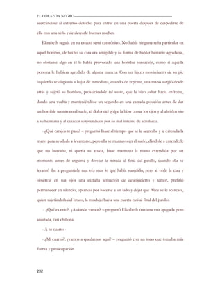 EL CORAZON NEGRO———————————————————————————

acercándose al extremo derecho para entrar en una puerta después de despedirse de

ella con una seña y de desearle buenas noches.

   Elizabeth seguía en su estado semi catatónico. No había ninguna seña particular en

aquel hombre, de hecho su cara era amigable y su forma de hablar bastante agradable,

no obstante algo en él le había provocado una horrible sensación, como si aquella

persona le hubiera agredido de alguna manera. Con un ligero movimiento de su pie

izquierdo se disponía a bajar de inmediato, cuando de repente, una mano surgió desde

atrás y sujetó su hombro, provocándole tal susto, que la hizo saltar hacia enfrente,

dando una vuelta y manteniéndose un segundo en una extraña posición antes de dar

un horrible sentón en el suelo, el dolor del golpe la hizo cerrar los ojos y al abrirlos vio

a su hermana y al cazador sorprendidos por su mal intento de acrobacia.

   - ¿Qué carajos te pasa? – preguntó Isaac al tiempo que se le acercaba y le extendía la

mano para ayudarla a levantarse, pero ella se mantuvo en el suelo, dándole a entenderle

que no buscaba, ni quería su ayuda, Isaac mantuvo la mano extendida por un

momento antes de erguirse y desviar la mirada al final del pasillo, cuando ella se

levantó iba a preguntarle una vez más lo que había sucedido, pero al verle la cara y

observar en sus ojos una extraña sensación de desconcierto y temor, prefirió

permanecer en silencio, optando por hacerse a un lado y dejar que Alice se le acercara,

quien sujetándola del brazo, la condujo hacia una puerta casi al final del pasillo.

      - ¿Qué es esto?, ¿A dónde vamos? – preguntó Elizabeth con una voz apagada pero

asustada, casi chillona.

   - A tu cuarto -

   - ¿Mi cuarto?, ¿vamos a quedarnos aquí? – preguntó con un tono que tomaba más

fuerza y preocupación.




232
 